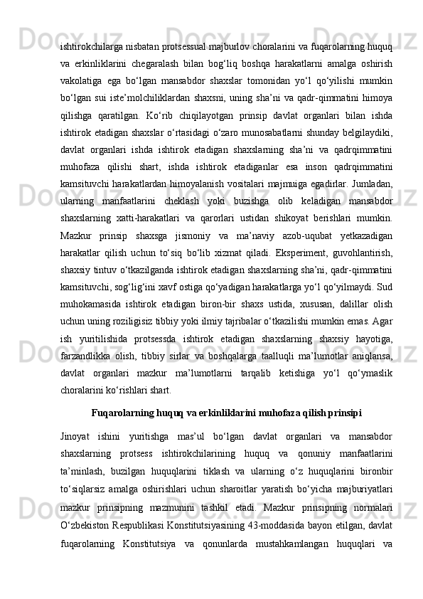 ishtirokchilarga nisbatan protsessual majburlov choralarini va fuqarolarning huquq
va   erkinliklarini   chegaralash   bilan   bog‘liq   boshqa   harakatlarni   amalga   oshirish
vakolatiga   ega   bo‘lgan   mansabdor   shaxslar   tomonidan   yo‘l   qo‘yilishi   mumkin
bo‘lgan   sui   iste’molchiliklardan   shaxsni,   uning   sha’ni   va   qadr-qimmatini   himoya
qilishga   qaratilgan.   Ko‘rib   chiqilayotgan   prinsip   davlat   organlari   bilan   ishda
ishtirok etadigan shaxslar o‘rtasidagi  o‘zaro munosabatlarni shunday belgilaydiki,
davlat   organlari   ishda   ishtirok   etadigan   shaxslarning   sha’ni   va   qadrqimmatini
muhofaza   qilishi   shart,   ishda   ishtirok   etadiganlar   esa   inson   qadrqimmatini
kamsituvchi  harakatlardan himoyalanish vositalari  majmuiga egadirlar. Jumladan,
ularning   manfaatlarini   cheklash   yoki   buzishga   olib   keladigan   mansabdor
shaxslarning   xatti-harakatlari   va   qarorlari   ustidan   shikoyat   berishlari   mumkin.
Mazkur   prinsip   shaxsga   jismoniy   va   ma’naviy   azob-uqubat   yetkazadigan
harakatlar   qilish   uchun   to‘siq   bo‘lib   xizmat   qiladi.   Eksperiment,   guvohlantirish,
shaxsiy tintuv o‘tkazilganda ishtirok etadigan shaxslarning sha’ni, qadr-qimmatini
kamsituvchi, sog‘lig‘ini xavf ostiga qo‘yadigan harakatlarga yo‘l qo‘yilmaydi. Sud
muhokamasida   ishtirok   etadigan   biron-bir   shaxs   ustida,   xususan,   dalillar   olish
uchun uning roziligisiz tibbiy yoki ilmiy tajribalar o‘tkazilishi mumkin emas. Agar
ish   yuritilishida   protsessda   ishtirok   etadigan   shaxslarning   shaxsiy   hayotiga,
farzandlikka   olish,   tibbiy   sirlar   va   boshqalarga   taalluqli   ma’lumotlar   aniqlansa,
davlat   organlari   mazkur   ma’lumotlarni   tarqalib   ketishiga   yo‘l   qo‘ymaslik
choralarini ko‘rishlari shart.
Fuqarolarning huquq va erkinliklarini   muhofaza qilish prinsipi
Jinoyat   ishini   yuritishga   mas’ul   bo‘lgan   davlat   organlari   va   mansabdor
shaxslarning   protsess   ishtirokchilarining   huquq   va   qonuniy   manfaatlarini
ta’minlash,   buzilgan   huquqlarini   tiklash   va   ularning   o‘z   huquqlarini   bironbir
to‘siqlarsiz   amalga   oshirishlari   uchun   sharoitlar   yaratish   bo‘yicha   majburiyatlari
mazkur   prinsipning   mazmunini   tashkil   etadi.   Mazkur   prinsipning   normalari
O‘zbekiston  Respublikasi   Konstitutsiyasining 43-moddasida  bayon etilgan, davlat
fuqarolarning   Konstitutsiya   va   qonunlarda   mustahkamlangan   huquqlari   va