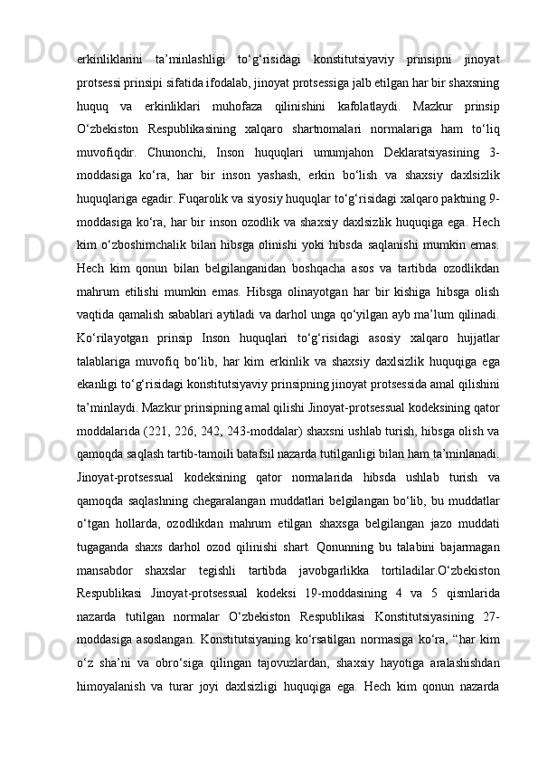 erkinliklarini   ta’minlashligi   to‘g‘risidagi   konstitutsiyaviy   prinsipni   jinoyat
protsessi   prinsipi sifatida ifodalab, jinoyat protsessiga jalb etilgan har bir shaxsning
huquq   va   erkinliklari   muhofaza   qilinishini   kafolatlaydi.   Mazkur   prinsip
O‘zbekiston   Respublikasining   xalqaro   shartnomalari   normalariga   ham   to‘liq
muvofiqdir.   Chunonchi,   Inson   huquqlari   umumjahon   Deklaratsiyasining   3-
moddasiga   ko‘ra,   har   bir   inson   yashash,   erkin   bo‘lish   va   shaxsiy   daxlsizlik
huquqlariga egadir. Fuqarolik va siyosiy   huquqlar to‘g‘risidagi xalqaro paktning 9-
moddasiga  ko‘ra,  har  bir  inson   ozodlik va  shaxsiy   daxlsizlik  huquqiga  ega.  Hech
kim   o‘zboshimchalik   bilan   hibsga   olinishi   yoki   hibsda   saqlanishi   mumkin   emas.
Hech   kim   qonun   bilan   belgilanganidan   boshqacha   asos   va   tartibda   ozodlikdan
mahrum   etilishi   mumkin   emas.   Hibsga   olinayotgan   har   bir   kishiga   hibsga   olish
vaqtida qamalish sabablari aytiladi va darhol unga qo‘yilgan ayb ma’lum   qilinadi.
Ko‘rilayotgan   prinsip   Inson   huquqlari   to‘g‘risidagi   asosiy   xalqaro   hujjatlar
talablariga   muvofiq   bo‘lib,   har   kim   erkinlik   va   shaxsiy   daxlsizlik   huquqiga   ega
ekanligi to‘g‘risidagi konstitutsiyaviy prinsipning jinoyat   protsessida amal qilishini
ta’minlaydi. Mazkur prinsipning amal qilishi   Jinoyat-protsessual kodeksining qator
moddalarida   (221, 226, 242, 243-moddalar) shaxsni ushlab turish, hibsga olish va
qamoqda saqlash tartib-tamoili batafsil nazarda tutilganligi bilan ham   ta’minlanadi.
Jinoyat-protsessual   kodeksining   qator   normalarida   hibsda   ushlab   turish   va
qamoqda   saqlashning   chegaralangan   muddatlari   belgilangan   bo‘lib,   bu   muddatlar
o‘tgan   hollarda,   ozodlikdan   mahrum   etilgan   shaxsga   belgilangan   jazo   muddati
tugaganda   shaxs   darhol   ozod   qilinishi   shart.   Qonunning   bu   talabini   bajarmagan
mansabdor   shaxslar   tegishli   tartibda   javobgarlikka   tortiladilar.O‘zbekiston
Respublikasi   Jinoyat-protsessual   kodeksi   19-moddasining   4   va   5   qismlarida
nazarda   tutilgan   normalar   O‘zbekiston   Respublikasi   Konstitutsiyasining   27-
moddasiga   asoslangan.   Konstitutsiyaning   ko‘rsatilgan   normasiga   ko‘ra,   “har   kim
o‘z   sha’ni   va   obro‘siga   qilingan   tajovuzlardan,   shaxsiy   hayotiga   aralashishdan
himoyalanish   va   turar   joyi   daxlsizligi   huquqiga   ega.   Hech   kim   qonun   nazarda 