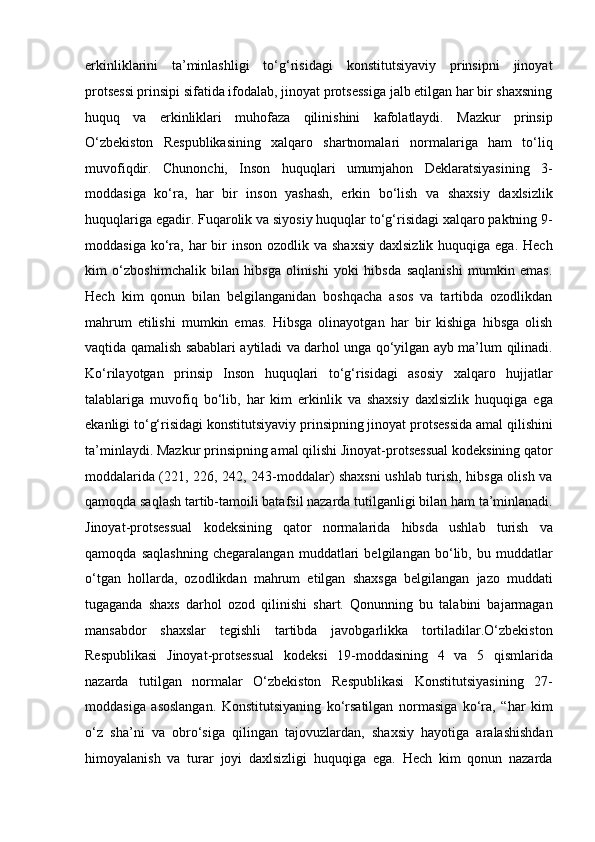 erkinliklarini   ta’minlashligi   to‘g‘risidagi   konstitutsiyaviy   prinsipni   jinoyat
protsessi   prinsipi sifatida ifodalab, jinoyat protsessiga jalb etilgan har bir shaxsning
huquq   va   erkinliklari   muhofaza   qilinishini   kafolatlaydi.   Mazkur   prinsip
O‘zbekiston   Respublikasining   xalqaro   shartnomalari   normalariga   ham   to‘liq
muvofiqdir.   Chunonchi,   Inson   huquqlari   umumjahon   Deklaratsiyasining   3-
moddasiga   ko‘ra,   har   bir   inson   yashash,   erkin   bo‘lish   va   shaxsiy   daxlsizlik
huquqlariga egadir. Fuqarolik va siyosiy   huquqlar to‘g‘risidagi xalqaro paktning 9-
moddasiga  ko‘ra,  har  bir  inson   ozodlik va  shaxsiy   daxlsizlik  huquqiga  ega.  Hech
kim   o‘zboshimchalik   bilan   hibsga   olinishi   yoki   hibsda   saqlanishi   mumkin   emas.
Hech   kim   qonun   bilan   belgilanganidan   boshqacha   asos   va   tartibda   ozodlikdan
mahrum   etilishi   mumkin   emas.   Hibsga   olinayotgan   har   bir   kishiga   hibsga   olish
vaqtida qamalish sabablari aytiladi va darhol unga qo‘yilgan ayb ma’lum   qilinadi.
Ko‘rilayotgan   prinsip   Inson   huquqlari   to‘g‘risidagi   asosiy   xalqaro   hujjatlar
talablariga   muvofiq   bo‘lib,   har   kim   erkinlik   va   shaxsiy   daxlsizlik   huquqiga   ega
ekanligi to‘g‘risidagi konstitutsiyaviy prinsipning jinoyat   protsessida amal qilishini
ta’minlaydi. Mazkur prinsipning amal qilishi   Jinoyat-protsessual kodeksining qator
moddalarida   (221, 226, 242, 243-moddalar) shaxsni ushlab turish, hibsga olish va
qamoqda saqlash tartib-tamoili batafsil nazarda tutilganligi bilan ham   ta’minlanadi.
Jinoyat-protsessual   kodeksining   qator   normalarida   hibsda   ushlab   turish   va
qamoqda   saqlashning   chegaralangan   muddatlari   belgilangan   bo‘lib,   bu   muddatlar
o‘tgan   hollarda,   ozodlikdan   mahrum   etilgan   shaxsga   belgilangan   jazo   muddati
tugaganda   shaxs   darhol   ozod   qilinishi   shart.   Qonunning   bu   talabini   bajarmagan
mansabdor   shaxslar   tegishli   tartibda   javobgarlikka   tortiladilar.O‘zbekiston
Respublikasi   Jinoyat-protsessual   kodeksi   19-moddasining   4   va   5   qismlarida
nazarda   tutilgan   normalar   O‘zbekiston   Respublikasi   Konstitutsiyasining   27-
moddasiga   asoslangan.   Konstitutsiyaning   ko‘rsatilgan   normasiga   ko‘ra,   “har   kim
o‘z   sha’ni   va   obro‘siga   qilingan   tajovuzlardan,   shaxsiy   hayotiga   aralashishdan
himoyalanish   va   turar   joyi   daxlsizligi   huquqiga   ega.   Hech   kim   qonun   nazarda
