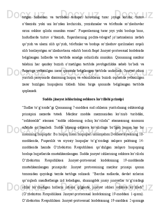 tutgan   hollardan   va   tartibdan   tashqari   birovning   turar   joyiga   kirishi,   tintuv
o‘tkazishi   yoki   uni   ko‘zdan   kechirishi,   yozishmalar   va   telefonda   so‘zlashuvlar
sirini   oshkor   qilishi   mumkin   emas”.   Fuqarolarning   turar   joyi   yoki   boshqa   bino,
hududlarda   tintuv   o‘tkazish,   fuqarolarning   pochta-telegraf   jo‘natmalarini   xatlab
qo‘yish   va   ularni   olib   qo‘yish,   telefonlar   va   boshqa   so‘zlashuv   qurilmalari   orqali
olib borilayotgan   so‘zlashuvlarni eshitib borish faqat Jinoyat-protsessual kodeksida
belgilangan   hollarda   va   tartibda   amalga   oshirilishi   mumkin.   Qonunning   mazkur
talabini   har   qanday   buzish   o‘rnatilgan   tartibda   javobgarlikka   sabab   bo‘ladi   va
fuqaroga   yetkazilgan   zarar   qonunda   belgilangan   tartibda   undiriladi.   Jinoyat   ishini
yuritish jarayonida shaxsning huquq va erkinliklarini   buzish oqibatida yetkazilgan
zarar   buzilgan   huquqlarni   tiklash   bilan   birga   qonunda   belgilangan   tartibda
qoplanadi.
Sudda jinoyat ishlarining oshkora ko‘rilishi prinsipi
“Sudlar to‘g‘risida”gi Qonunning 7-moddasi sud ishlarini yuritishning   oshkoraligi
prinsipini   nazarda   tutadi.   Mazkur   modda   mazmunidan   ko‘rinib   turibdiki,
“oshkoralik”   atamasi   “sudda   ishlarning   ochiq   ko‘rilishi”   atamasining   sinonimi
sifatida   qo‘llaniladi.   Sudda   ishning   oshkora   ko‘rilishiga   bo‘lgan   huquq   har   bir
insonning   huquqidir. Bu huquq Inson huquqlari umumjahon Deklaratsiyasining 10-
moddasida,   Fuqarolik   va   siyosiy   huquqlar   to‘g‘risidagi   xalqaro   paktning   14-
moddasida   hamda   O‘zbekiston   Respublikasi   qo‘shilgan   xalqaro   huquqning
boshqa hujjatlarida mustahkamlangan.   Sudda jinoyat ishlarining oshkora ko‘rilishi
O‘zbekiston   Respublikasi   Jinoyat-protsessual   kodeksining   19-moddasida
mustahkamlangan   prinsipidir.   Jinoyat   protsessining   mazkur   prinsipi   qonun
tomonidan   quyidagi   tarzda   tartibga   solinadi:   “Barcha   sudlarda,   davlat   sirlarini
qo‘riqlash   manfaatlariga   zid   keladigan,   shuningdek   jinsiy   jinoyatlar   to‘g‘risidagi
ishlar   ko‘riladigan   hollarni   istisno   qilganda,   jinoyat   ishlari   oshkora   ko‘riladi”
(O‘zbekiston   Respublikasi   Jinoyat-protsessual   kodeksining   19-moddasi   1-qismi).
O‘zbekiston   Respublikasi   Jinoyat-protsessual   kodeksining   19-moddasi   2-qismiga 