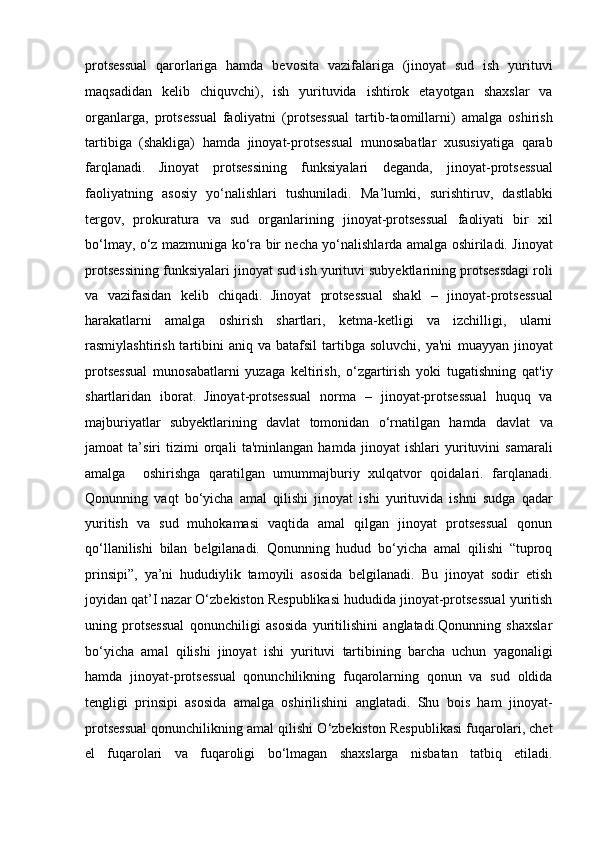 protsessual   qarorlariga   hamda   bevosita   vazifalariga   (jinoyat   sud   ish   yurituvi
maqsadidan   kelib   chiquvchi),   ish   yurituvida   ishtirok   etayotgan   shaxslar   va
organlarga,   protsessual   faoliyatni   (protsessual   tartib-taomillarni)   amalga   oshirish
tartibiga   (shakliga)   hamda   jinoyat-protsessual   munosabatlar   xususiyatiga   qarab
farqlanadi.   Jinoyat   protsessining   funksiyalari   deganda,   jinoyat-protsessual
faoliyatning   asosiy   yo‘nalishlari   tushuniladi.   Ma’lumki,   surishtiruv,   dastlabki
tergov,   prokuratura   va   sud   organlarining   jinoyat-protsessual   faoliyati   bir   xil
bo‘lmay, o‘z mazmuniga ko‘ra bir necha yo‘nalishlarda   amalga oshiriladi. Jinoyat
protsessining funksiyalari jinoyat sud ish   yurituvi subyektlarining protsessdagi roli
va   vazifasidan   kelib   chiqadi.   Jinoyat   protsessual   shakl   –   jinoyat-protsessual
harakatlarni   amalga   oshirish   shartlari,   ketma-ketligi   va   izchilligi,   ularni
rasmiylashtirish  tartibini   aniq  va  batafsil  tartibga  soluvchi,  ya'ni   muayyan  jinoyat
protsessual   munosabatlarni   yuzaga   keltirish,   o‘zgartirish   yoki   tugatishning   qat'iy
shartlaridan   iborat.   Jinoyat-protsessual   norma   –   jinoyat-protsessual   huquq   va
majburiyatlar   subyektlarining   davlat   tomonidan   o‘rnatilgan   hamda   davlat   va
jamoat   ta’siri   tizimi   orqali   ta'minlangan   hamda   jinoyat   ishlari   yurituvini   samarali
amalga     oshirishga   qaratilgan   umummajburiy   xulqatvor   qoidalari.   farqlanadi.
Qonunning   vaqt   bo‘yicha   amal   qilishi   jinoyat   ishi   yurituvida   ishni   sudga   qadar
yuritish   va   sud   muhokamasi   vaqtida   amal   qilgan   jinoyat   protsessual   qonun
qo‘llanilishi   bilan   belgilanadi.   Qonunning   hudud   bo‘yicha   amal   qilishi   “tuproq
prinsipi”,   ya’ni   hududiylik   tamoyili   asosida   belgilanadi.   Bu   jinoyat   sodir   etish
joyidan qat’I   nazar O‘zbekiston Respublikasi hududida jinoyat-protsessual yuritish
uning   protsessual   qonunchiligi   asosida   yuritilishini   anglatadi.Qonunning   shaxslar
bo‘yicha   amal   qilishi   jinoyat   ishi   yurituvi   tartibining   barcha   uchun   yagonaligi
hamda   jinoyat-protsessual   qonunchilikning   fuqarolarning   qonun   va   sud   oldida
tengligi   prinsipi   asosida   amalga   oshirilishini   anglatadi.   Shu   bois   ham   jinoyat-
protsessual   qonunchilikning amal qilishi O‘zbekiston Respublikasi fuqarolari, chet
el   fuqarolari   va   fuqaroligi   bo‘lmagan   shaxslarga   nisbatan   tatbiq   etiladi. 