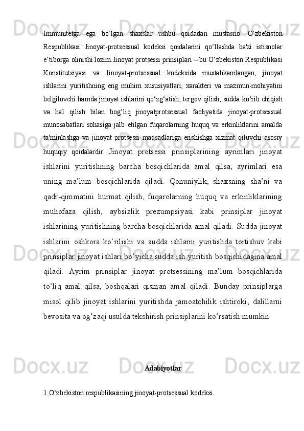 Immunitetga   ega   bo‘lgan   shaxslar   ushbu   qoidadan   mustasno.   O‘zbekiston
Respublikasi   Jinoyat-protsessual   kodeksi   qoidalarini   qo‘llashda   ba'zi   istisnolar
e’tiborga olinishi lozim. Jinoyat protsessi prinsiplari  – bu O‘zbekiston Respublikasi
Konstitutsiyasi   va   Jinoyat-protsessual   kodeksida   mustahkamlangan,   jinoyat
ishlarini   yuritishning   eng   muhim   xususiyatlari,   xarakteri   va   mazmun-mohiyatini
belgilovchi hamda jinoyat ishlarini qo‘zg‘atish,   tergov qilish, sudda ko‘rib chiqish
va   hal   qilish   bilan   bog‘liq   jinoyatprotsessual   faoliyatida   jinoyat-protsessual
munosabatlari   sohasiga   jalb   etilgan   fuqarolarning   huquq   va   erkinliklarini   amalda
ta'minlashga   va   jinoyat   protsessi   maqsadlariga   erishishga   xizmat   qiluvchi   asosiy
huquqiy   qoidalardir.   Jinoyat   protsessi   prinsiplarining   ayrimlari   jinoyat
ishlarini   yuritishning   barcha   bosqichlarida   amal   qilsa,   ayrimlari   esa
uning   ma’lum   bosqichlarida   qiladi.   Qonuniylik,   shaxsning   sha’ni   va
qadr-qimmatini   hurmat   qilish,   fuqarolarning   huquq   va   erkinliklarining
muhofaza   qilish,   aybsizlik   prezumpsiyasi   kabi   prinsiplar   jinoyat
ishlarining yuritishning barcha   bosqichlarida amal qiladi. Sudda jinoyat
ishlarini   oshkora   ko‘rilishi   va   sudda   ishlarni   yuritishda   tortishuv   kabi
prinsiplar jinoyat ishlari bo‘yicha   sudda ish yuritish bosqichidagina amal
qiladi.   Ayrim   prinsiplar   jinoyat   protsessining   ma’lum   bosqichlarida
to‘liq   amal   qilsa,   boshqalari   qisman   amal   qiladi.   Bunday   prinsiplarga
misol   qilib   jinoyat   ishlarini   yuritishda   jamoatchilik   ishtiroki,   dalillarni
bevosita va   og‘zaqi usulda tekshirish prinsiplarini ko‘rsatish mumkin 
Adabiyotlar
1.O‘zbekiston respublikasining jinoyat-protsessual kodeksi. 