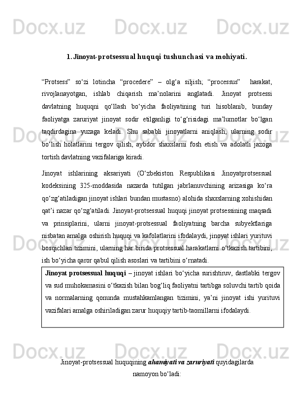 1.   Jinoyat -protsessual huquqi tushunchasi   va mohiyati.
“Protsess”   so‘zi   lotincha   “procedere”   –   olg‘a   siljish;   “processus”     harakat,
rivojlanayotgan,   ishlab   chiqarish   ma’nolarini   anglatadi.   Jinoyat   protsessi
davlatning   huquqni   qo‘llash   bo‘yicha   faoliyatining   turi   hisoblanib,   bunday
faoliyatga   zaruriyat   jinoyat   sodir   etilganligi   to‘g‘risidagi   ma’lumotlar   bo‘lgan
taqdirdagina   yuzaga   keladi.   Shu   sababli   jinoyatlarni   aniqlash,   ularning   sodir
bo‘lish   holatlarini   tergov   qilish,   aybdor   shaxslarni   fosh   etish   va   adolatli   jazoga
tortish   davlatning vazifalariga kiradi.
Jinoyat   ishlarining   aksariyati   (O‘zbekiston   Respublikasi   Jinoyatprotsessual
kodeksining   325-moddasida   nazarda   tutilgan   jabrlanuvchining   arizasiga   ko‘ra
qo‘zg‘atiladigan jinoyat ishlari bundan mustasno) alohida   shaxslarning xohishidan
qat’i nazar qo‘zg‘atiladi.   Jinoyat-protsessual huquqi jinoyat protsessining maqsadi
va   prinsiplarini,   ularni   jinoyat-protsessual   faoliyatning   barcha   subyektlariga
nisbatan amalga oshirish huquqi va kafolatlarini ifodalaydi, jinoyat ishlari yurituvi
bosqichlari tizimini, ularning har birida protsessual harakatlarni   o‘tkazish tartibini,
ish bo‘yicha qaror qabul qilish asoslari va tartibini o‘rnatadi.
Jinoyat-protsessual huquqining  ahamiyati va zaruriyati  quyidagilarda
namoyon bo‘ladi:Jinoyat  protsessual  huquqi   – jinoyat  ishlari bo‘yicha surishtiruv,   dastlabki  tergov
va sud muhokamasini o‘tkazish bilan bog‘liq faoliyatni   tartibga soluvchi tartib qoida
va   normalarning   qonunda   mustahkamlangan   tizimini,   ya’ni   jinoyat   ishi   yurituvi
vazifalari amalga   oshiriladigan zarur huquqiy tartib-taomillarni ifodalaydi.