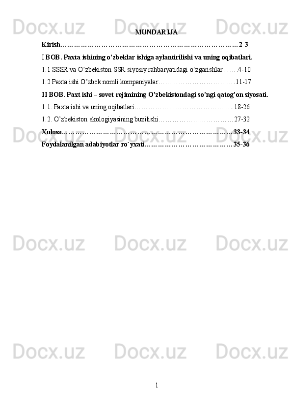 MUNDARIJA
Kirish……………………………………………………………………2-3
I  BOB. Paxta ishining o’zbeklar ishiga aylantirilishi va uning oqibatlari. 
1.1 SSSR va O’zbekiston SSR siyosiy rahbaryatidagi o`zgarishlar…….4-10
1.2 Paxta ishi O’zbek nomli kompaniyalar…………………………….11-17
II BOB. Paxt ishi – sovet rejimining O’zbekistondagi so’ngi qatog’on siyosati.
1.1. Paxta ishi va uning oqibatlari……………………………………..18-26
1.2. O’zbekiston ekologiyasining buzilishi……………………………27-32
Xulosa…………………………………………………………………33-34
Foydalanilgan adabiyotlar ro`yxati…………………………………35-36
1 