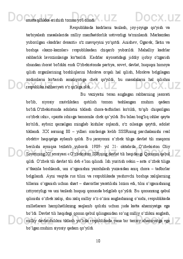 mustaqillikka erishish tomon yo'l olindi.
Respublikada   kadrlarni   tanlash,   joy-joyiga   qo'yish   va
tarbiyalash   masalalarida   milliy   manfaatdorlik   ustivorligi   ta'minlandi.   Markazdan
yuborilgan   «kadrlar   desanti»   o'z   mavqeyini   yo'qotdi.   Anishev,   Ogarek,   Satin   va
boshqa   «kazo-kazolar»   respublikadan   chiqarib   yuborildi.   Mahalliy   kadrlar
rahbarlik   lavozimlariga   ko'tarildi.   Kadrlar   siyosatidagi   jiddiy   ijobiy   o'zgarish
shundan iborat bo'ldiki endi O'zbekistonda partiya, sovet, davlat, huquqni himoya
qilish   organlarining   boshliqlarini   Moskva   orqali   hal   qilish,   Moskva   belgilagan
xodimlarni   ko'tarish   amaliyotiga   chek   qo'yildi,   bu   masalalarni   hal   qilishni
respublika rahbariyati o'z qo'liga oldi.
Bu   vaziyatni   teran   anglagan   rahbarning   jasorati
bo'lib,   siyosiy   mutelikdan   qutilish   tomon   tashlangan   muhim   qadam
bo'ldi.O'zbekistonda   adolatni   tiklash   chora-tadbirlari   ko'rildi,   to'qib   chiqarilgan
«o'zbek ishi», «paxta ishi»ga tamomila chek qo’yildi. Bu bilan bog'liq ishlar qayta
ko'rildi,   aybsiz   qamalgan   minglab   kishilar   oqlandi,   o'z   oilasiga   qaytdi,   adolat
tiklandi.   XX   asrning   80   –   yillari   oxirlariga   kelib   SSSRning   parchalanishi   real
obektiv   haqiqatga   aylanib   qoldi.   Bu   jarayonni   о ‘zbek   tiliga   davlat   tili   maqomi
berilishi   ayniqsa   tezlatib   yubordi.   1989-   yil   21-   oktabrda   О ‘zbekiston   Oliy
Sovetining XI sessiyasi « О ‘zbekiston SSRning davlat tili haqida»gi Qonunni qabul
qildi.  О ‘zbek tili davlat tili deb e’lon qilindi. Ish yuritish sekin – asta  о ‘zbek tiliga
о ‘tkazila   boshlandi,   uni   о ‘rganishni   yaxshilash   yuzasidan   aniq   chora   –   tadbirlar
belgilandi.   Ayni   vaqtda   rus   tilini   va   respublikada   yashovchi   boshqa   xalqlarning
tillarini   о ‘rganish uchun shart – sharoitlar   yaratilishi lozim edi , tilni   о ‘rganishning
ixtiyoriyligi va uni tanlash huquqi qonunda belgilab q о ‘yildi. Bu qonunning qabul
qilinishi  о ‘zbek xalqi, shu xalq milliy  о ‘z- о ‘zini anglashining  о ‘sishi, respublikada
millatlararo   hamjihatlikning   saqlanib   qolishi   uchun   juda   katta   ahamiyatga   ega
b о ‘ldi. Davlat tili haqidagi qonun qabul qilinganidan s о ‘ng milliy  о ‘zlikni anglash,
milliy   davlatchilikni   tiklash   y о ‘lida   respublikada   yana   bir   tarixiy   ahamiyatga   ega
b о ‘lgan muhim siyosiy qadam q о ‘yildi.
10 