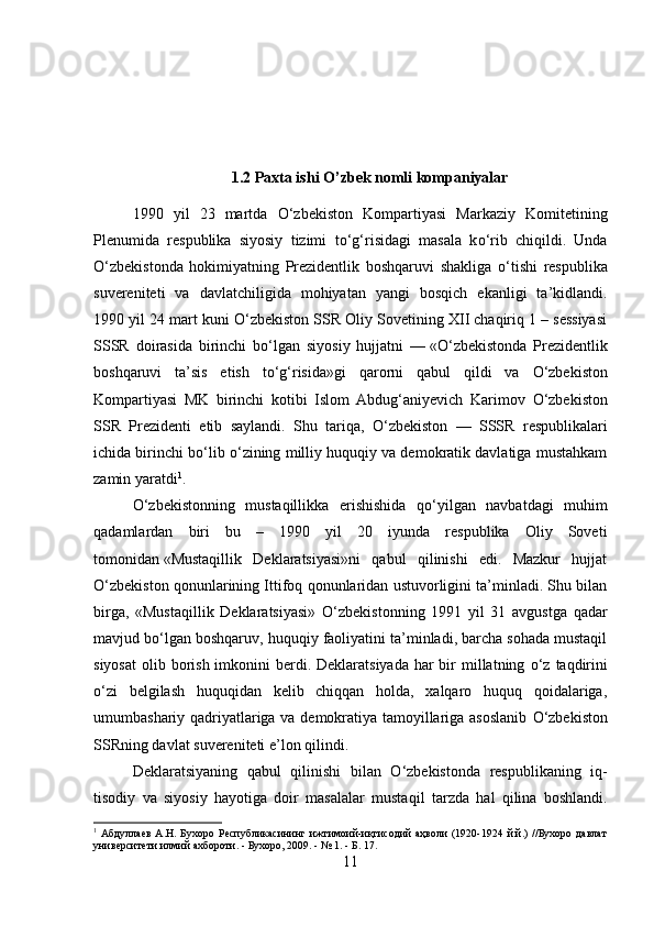 1.2 Paxta ishi O’zbek nomli kompaniyalar
1990   yil   23   martda   О ‘zbekiston   Kompartiyasi   Markaziy   Komitetining
Plenumida   respublika   siyosiy   tizimi   t о ‘g‘risidagi   masala   k о ‘rib   chiqildi.   Unda
О ‘zbekistonda   hokimiyatning   Prezidentlik   boshqaruvi   shakliga   о ‘tishi   respublika
suvereniteti   va   davlatchiligida   mohiyatan   yangi   bosqich   ekanligi   ta’kidlandi.
1990 yil 24 mart kuni  О ‘zbekiston SSR Oliy Sovetining XII chaqiriq 1 – sessiyasi
SSSR   doirasida   birinchi   b о ‘lgan   siyosiy   hujjatni   —   « О ‘zbekistonda   Prezidentlik
boshqaruvi   ta’sis   etish   t о ‘g‘risida»gi   qarorni   qabul   qildi   va   О ‘zbekiston
Kompartiyasi   MK   birinchi   kotibi   Islom   Abdug‘aniyevich   Karimov   О ‘zbekiston
SSR   Prezidenti   etib   saylandi.   Shu   tariqa,   О ‘zbekiston   —   SSSR   respublikalari
ichida birinchi b о ‘lib  о ‘zining milliy huquqiy va demokratik davlatiga mustahkam
zamin yaratdi 1
.
О ‘zbekistonning   mustaqillikka   erishishida   q о ‘yilgan   navbatdagi   muhim
qadamlardan   biri   bu   –   1990   yil   20   iyunda   respublika   Oliy   Soveti
tomonidan   «Mustaqillik   Deklaratsiyasi»ni   qabul   qilinishi   edi.   Mazkur   hujjat
О ‘zbekiston qonunlarining Ittifoq qonunlaridan ustuvorligini ta’minladi. Shu bilan
birga,   «Mustaqillik   Deklaratsiyasi»   О ‘zbekistonning   1991   yil   31   avgustga   qadar
mavjud b о ‘lgan boshqaruv, huquqiy faoliyatini ta’minladi, barcha sohada mustaqil
siyosat  olib borish  imkonini  berdi. Deklaratsiyada  har  bir  millatning   о ‘z taqdirini
о ‘zi   belgilash   huquqidan   kelib   chiqqan   holda,   xalqaro   huquq   qoidalariga,
umumbashariy qadriyatlariga va demokratiya tamoyillariga asoslanib   О ‘zbekiston
SSRning davlat suvereniteti e’lon qilindi.
Deklaratsiyaning   qabul   qilinishi   bilan   О ‘zbekistonda   respublikaning   iq -
tisodiy   va   siyosiy   h ayotiga   doir   masalalar   musta qil   tarzda   hal   q ilina   boshlandi.
1
  Абдуллаев   А.Н.   Бухоро   Республикасининг   ижтимоий-иқтисодий   аҳволи   (1920-1924   й.й.)   //Бухоро   давлат
университети илмий ахбороти. - Бухоро, 2009. - № 1. - Б. 17.
11 