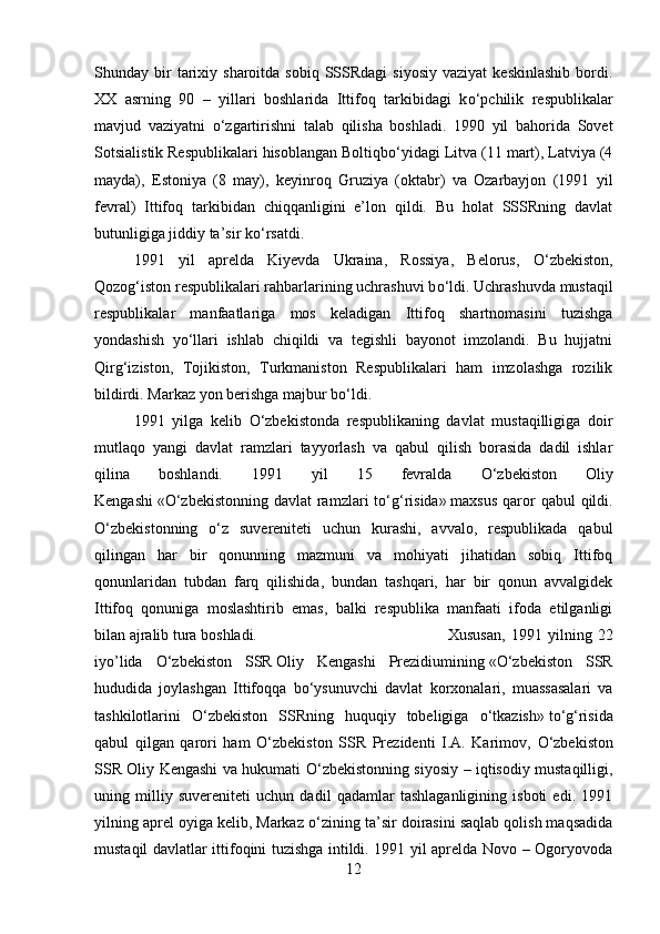 Shunday  bir  tarixiy  sharoitda  sobiq  SSSRdagi  siyosiy  vaziyat   keskinlashib   bordi.
XX   asrning   90   –   yillari   boshlarida   Ittifoq   tarkibidagi   k о ‘pchilik   respublikalar
mavjud   vaziyatni   о ‘zgartirishni   talab   qilisha   boshladi.   1990   yil   bahorida   Sovet
Sotsialistik Respublikalari hisoblangan Boltiqb о ‘yidagi Litva (11 mart), Latviya (4
mayda),   Estoniya   (8   may),   keyinroq   Gruziya   (oktabr)   va   Ozarbayjon   (1991   yil
fevral)   Ittifoq   tarkibidan   chiqqanligini   e’lon   qildi.   Bu   holat   SSSRning   davlat
butunligiga jiddiy ta’sir k о ‘rsatdi.
1991   yil   aprelda   Kiyevda   Ukraina,   Rossiya,   Belorus,   О ‘zbekiston,
Qozog‘iston respublikalari rahbarlarining uchrashuvi b о ‘ldi. Uchrashuvda mustaqil
respublikalar   manfaatlariga   mos   keladigan   Ittifoq   shartnomasini   tuzishga
yondashish   y о ‘llari   ishlab   chiqildi   va   tegishli   bayonot   imzolandi.   Bu   hujjatni
Qirg‘iziston,   Tojikiston,   Turkmaniston   Respublikalari   ham   imzolashga   rozilik
bildirdi. Markaz yon berishga majbur b о ‘ldi.
1991   yilga   kelib   О ‘zbekistonda   respublikaning   davlat   mustaqilligiga   doir
mutlaqo   yangi   davlat   ramzlari   tayyorlash   va   qabul   qilish   borasida   dadil   ishlar
qilina   boshlandi.   1991   yil   15   fevralda   О ‘zbekiston   Oliy
Kengashi   « О ‘zbekistonning davlat  ramzlari  t о ‘g‘risida»   maxsus  qaror  qabul  qildi.
О ‘zbekistonning   о ‘z   suvereniteti   uchun   kurashi,   avvalo,   respublikada   qabul
qilingan   har   bir   qonunning   mazmuni   va   mohiyati   jihatidan   sobiq   Ittifoq
qonunlaridan   tubdan   farq   qilishida,   bundan   tashqari,   har   bir   qonun   avvalgidek
Ittifoq   qonuniga   moslashtirib   emas,   balki   respublika   manfaati   ifoda   etilganligi
bilan ajralib tura boshladi.  Xususan,   1991   yilning   22
iyo’lida   О ‘zbekiston   SSR   Oliy   Kengashi   Prezidiumining   « О ‘zbekiston   SSR
hududida   joylashgan   Ittifoqqa   b о ‘ysunuvchi   davlat   korxonalari,   muassasalari   va
tashkilotlarini   О ‘zbekiston   SSRning   huquqiy   tobeligiga   о ‘tkazish»   t о ‘g‘risida
qabul   qilgan   qarori   ham   О ‘zbekiston   SSR   Prezidenti   I.A.   Karimov,   О ‘zbekiston
SSR Oliy Kengashi va hukumati   О ‘zbekistonning siyosiy – iqtisodiy mustaqilligi,
uning   milliy   suvereniteti   uchun   dadil   qadamlar   tashlaganligining   isboti   edi.   1991
yilning aprel oyiga kelib, Markaz  о ‘zining ta’sir doirasini saqlab qolish maqsadida
mustaqil davlatlar ittifoqini tuzishga intildi. 1991 yil aprelda Novo – Ogoryovoda
12 