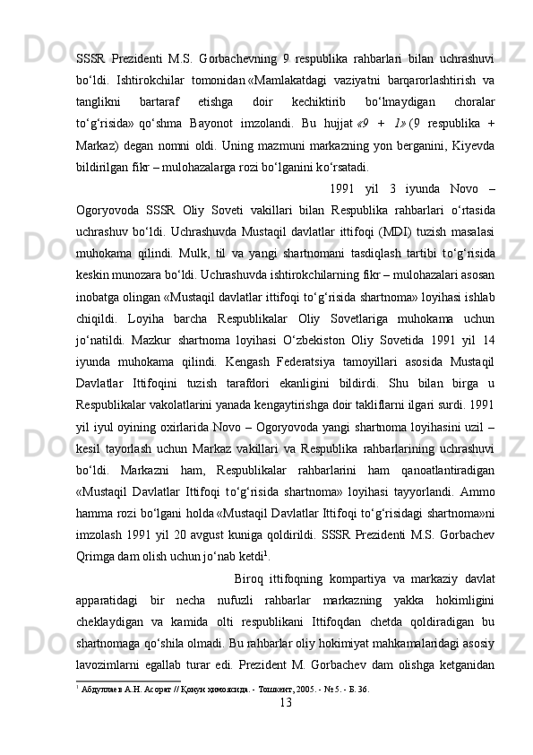 SSSR   Prezidenti   M.S.   Gorbachevning   9   respublika   rahbarlari   bilan   uchrashuvi
b о ‘ldi.   Ishtirokchilar   tomonidan   «Mamlakatdagi   vaziyatni   barqarorlashtirish   va
tanglikni   bartaraf   etishga   doir   kechiktirib   b о ‘lmaydigan   choralar
t о ‘g‘risida»   q о ‘shma   Bayonot   imzolandi.   Bu   hujjat   «9 +	 1»   (9   respublika   +
Markaz)   degan   nomni   oldi.   Uning   mazmuni   markazning   yon   berganini,   Kiyevda
bildirilgan fikr – mulohazalarga rozi b о ‘lganini k о ‘rsatadi.
1991   yil   3   iyunda   Novo   –
Ogoryovoda   SSSR   Oliy   Soveti   vakillari   bilan   Respublika   rahbarlari   о ‘rtasida
uchrashuv   b о ‘ldi.   Uchrashuvda   Mustaqil   davlatlar   ittifoqi   (MDI)   tuzish   masalasi
muhokama   qilindi.   Mulk,   til   va   yangi   shartnomani   tasdiqlash   tartibi   t о ‘g‘risida
keskin munozara b о ‘ldi. Uchrashuvda ishtirokchilarning fikr – mulohazalari asosan
inobatga olingan «Mustaqil davlatlar ittifoqi t о ‘g‘risida shartnoma» loyihasi ishlab
chiqildi.   Loyiha   barcha   Respublikalar   Oliy   Sovetlariga   muhokama   uchun
j о ‘natildi.   Mazkur   shartnoma   loyihasi   О ‘zbekiston   Oliy   Sovetida   1991   yil   14
iyunda   muhokama   qilindi.   Kengash   Federatsiya   tamoyillari   asosida   Mustaqil
Davlatlar   Ittifoqini   tuzish   tarafdori   ekanligini   bildirdi.   Shu   bilan   birga   u
Respublikalar vakolatlarini yanada kengaytirishga doir takliflarni ilgari surdi. 1991
yil iyul  oyining oxirlarida Novo – Ogoryovoda yangi  shartnoma loyihasini  uzil  –
kesil   tayorlash   uchun   Markaz   vakillari   va   Respublika   rahbarlarining   uchrashuvi
b о ‘ldi.   Markazni   ham,   Respublikalar   rahbarlarini   ham   qanoatlantiradigan
«Mustaqil   Davlatlar   Ittifoqi   t о ‘g‘risida   shartnoma»   loyihasi   tayyorlandi.   Ammo
hamma rozi b о ‘lgani holda   «Mustaqil Davlatlar Ittifoqi t о ‘g‘risidagi shartnoma»ni
imzolash   1991   yil   20   avgust   kuniga   qoldirildi.   SSSR   Prezidenti   M.S.   Gorbachev
Qrimga dam olish uchun j о ‘nab ketdi 1
.
Biroq   ittifoqning   kompartiya   va   markaziy   davlat
apparatidagi   bir   necha   nufuzli   rahbarlar   markazning   yakka   hokimligini
cheklaydigan   va   kamida   olti   respublikani   Ittifoqdan   chetda   qoldiradigan   bu
shartnomaga q о ‘shila olmadi. Bu rahbarlar oliy hokimiyat mahkamalaridagi asosiy
lavozimlarni   egallab   turar   edi.   Prezident   M.   Gorbachev   dam   olishga   ketganidan
1
 Абдуллаев А.Н. Асорат // Қонун ҳимоясида. - Тошкент, 2005. - № 5. - Б. 36.
13 