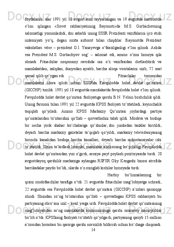 foydalanib,   ular  1991  yil  18  avgust   kuni   tayyorlangan  va   19  avgustda  matbuotda
e’lon   qilingan   «Sovet   rahbariyatining   Bayonoti»da   M.S.   Gorbachevning
salomatligi yomonlashdi, shu sababli uning SSSR Prezidenti vazifalarini ijro etish
imkoniyati   y о ‘q,   degan   soxta   axborot   bilan   chiqdilar.   Bayonotda   Prezident
vakolatlari   vitse   –   prezident   G.I.   Yanayevga   о ‘tkazilganligi   e’lon   qilindi.   Aslida
esa   Prezident   M.S.   Gorbachyov   sog‘   –   salomat   edi,   ammo   о ‘zini   himoya   qila
olmadi.   Fitnachilar   noqonuniy   ravishda   uni   о ‘z   vazifasidan   chetlashtirdi   va
mamlakatdan,   xalqdan,   dunyodan   ajratib,   barcha   aloqa   vositalarini   uzib,   72   soat
qamal qilib q о ‘ygan edi.  Fitnachilar   tomonidan
mamlakatni   idora   qilish   uchun   SSSRda   Favqulodda   holat   davlat   q о ‘mitasi
(GKCHP) tuzildi. 1991 yil 18 avgustda mamlakatda favqulodda holat e’lon qilindi.
Favqulodda holat davlat q о ‘mitasi faoliyatiga qarshi B.N. Yelsin boshchilik qildi.
Uning farmoni bilan 1991 yil 22 avgustda KPSS faoliyati t о ‘xtatiladi, keyinchalik
taqiqlab   q о ‘yiladi.   Ammo   KPSS   Markaziy   Q о ‘mitasi   joylardagi   partiya
q о ‘mitalaridan   t о ‘ntarishni   q о ‘llab   –   quvvatlashni   talab   qildi.   Moskva   va   boshqa
bir   necha   yirik   shahar   k о ‘chalariga   q о ‘shinlar,   shu   jumladan   tanklar   kiritildi ,
deyarli   barcha   markaziy   gazetalar   ta’qiqlab   q о ‘yildi,   markaziy   televideniyaning
birinchi   kanalidan   boshqa   barcha   kanallari,   deyarli   barcha   radiostansiyalar   ishi
t о ‘xtatildi. Shuni ta’kidlash lozimki, mamlakat aholisining k о ‘pchiligi Favqulodda
holat davlat q о ‘mitasidan yuz   о ‘girdi, armiya payt poylash pozitsiyasida turdi. 20
avgustdayoq   qarshilik   markaziga   aylangan   RSFSR   Oliy   Kengashi   binosi   atrofida
barrikadalar paydo b о ‘ldi, ularda  о ‘n minglab kishilar himoyada turdi. 
Harbiy   b о ‘linmalarning   bir
qismi mudofaachilar tarafiga   о ‘tdi. 21 avgustda fitnachilar mag‘lubiyatga uchradi,
22   avgustda   esa   Favqulodda   holat   davlat   q о ‘mitasi   (GKCHP)   a’zolari   qamoqqa
olindi.   Shundan   s о ‘ng   t о ‘ntarishni   q о ‘llab   –   quvvatlagan   KPSS   rahbariyati   bu
partiyaning obr о ‘sini uzil – kesil yerga urdi. Favqulodda holat davlat q о ‘mitasining
mag‘lubiyatidan   s о ‘ng   mamlakatda   kommunizmga   qarshi   ommaviy   namoyishlar
b о ‘lib  о ‘tdi. KPSSning faoliyati t о ‘xtatib q о ‘yilgach, partiyaning qariyb 15 million
a’zosidan birontasi bu qarorga qarshi norozilik bildirish uchun k о ‘chaga chiqmadi.
14 