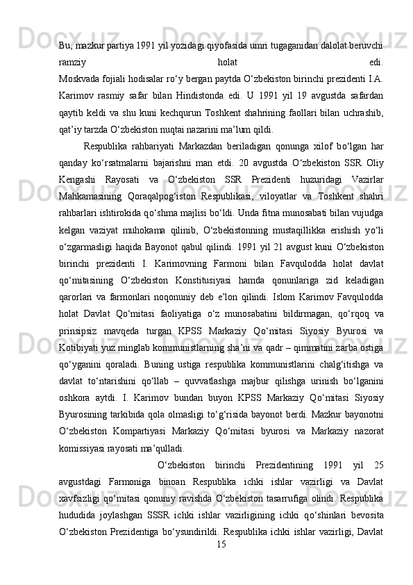 Bu, mazkur partiya 1991 yil yozidagi qiyofasida umri tugaganidan dalolat beruvchi
ramziy   holat   edi.
Moskvada fojiali hodisalar r о ‘y bergan paytda  О ‘zbekiston birinchi prezidenti I.A.
Karimov   rasmiy   safar   bilan   Hindistonda   edi.   U   1991   yil   19   avgustda   safardan
qaytib  keldi   va  shu   kuni   kechqurun  Toshkent   shahrining  faollari   bilan   uchrashib,
qat’iy tarzda  О ‘zbekiston nuqtai nazarini ma’lum qildi. 
Respublika   rahbariyati   Markazdan   beriladigan   qonunga   xilof   b о ‘lgan   har
qanday   k о ‘rsatmalarni   bajarishni   man   etdi.   20   avgustda   О ‘zbekiston   SSR   Oliy
Kengashi   Rayosati   va   О ‘zbekiston   SSR   Prezidenti   huzuridagi   Vazirlar
Mahkamasining   Qoraqalpog‘iston   Respublikasi,   viloyatlar   va   Toshkent   shahri
rahbarlari ishtirokida q о ‘shma majlisi b о ‘ldi. Unda fitna munosabati bilan vujudga
kelgan   vaziyat   muhokama   qilinib,   О ‘zbekistonning   mustaqillikka   erishish   y о ‘li
о ‘zgarmasligi  haqida Bayonot  qabul  qilindi. 1991 yil 21 avgust  kuni   О ‘zbekiston
birinchi   prezidenti   I.   Karimovning   Farmoni   bilan   Favqulodda   holat   davlat
q о ‘mitasining   О ‘zbekiston   Konstitusiyasi   hamda   qonunlariga   zid   keladigan
qarorlari   va   farmonlari   noqonuniy   deb   e’lon   qilindi.   Islom   Karimov   Favqulodda
holat   Davlat   Q о ‘mitasi   faoliyatiga   о ‘z   munosabatini   bildirmagan,   q о ‘rqoq   va
prinsipsiz   mavqeda   turgan   KPSS   Markaziy   Q о ‘mitasi   Siyosiy   Byurosi   va
Kotibiyati yuz minglab kommunistlarning sha’ni va qadr – qimmatini zarba ostiga
q о ‘yganini   qoraladi.   Buning   ustiga   respublika   kommunistlarini   chalg‘itishga   va
davlat   t о ‘ntarishini   q о ‘llab   –   quvvatlashga   majbur   qilishga   urinish   b о ‘lganini
oshkora   aytdi.   I.   Karimov   bundan   buyon   KPSS   Markaziy   Q о ‘mitasi   Siyosiy
Byurosining tarkibida qola olmasligi t о ‘g‘risida bayonot berdi. Mazkur bayonotni
О ‘zbekiston   Kompartiyasi   Markaziy   Q о ‘mitasi   byurosi   va   Markaziy   nazorat
komissiyasi rayosati ma’qulladi.
О ‘zbekiston   birinchi   Prezidentining   1991   yil   25
avgustdagi   Farmoniga   binoan   Respublika   ichki   ishlar   vazirligi   va   Davlat
xavfsizligi   q о ‘mitasi   qonuniy  ravishda   О ‘zbekiston  tasarrufiga   olindi.  Respublika
hududida   joylashgan   SSSR   ichki   ishlar   vazirligining   ichki   q о ‘shinlari   bevosita
О ‘zbekiston   Prezidentiga   b о ‘ysundirildi.   Respublika   ichki   ishlar   vazirligi,   Davlat
15 