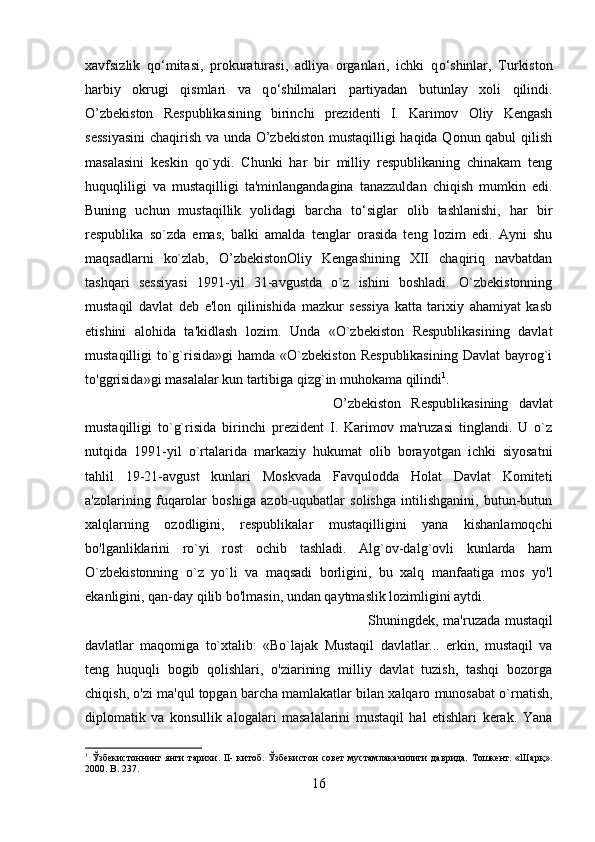 xavfsizlik   q о ‘mitasi,   prokuraturasi,   adliya   organlari,   ichki   q о ‘shinlar,   Turkiston
harbiy   okrugi   qismlari   va   q о ‘shilmalari   partiyadan   butunlay   xoli   qilindi.
O’zbekiston   Respublikasining   birinchi   prezidenti   I.   Karimov   Oliy   Kengash
sessiyasini  chaqirish va unda O’zbekiston mustaqilligi haqida Qonun qabul qilish
masalasini   keskin   qo`ydi.   Chunki   har   bir   milliy   respublikaning   chinakam   teng
huquqliligi   va   mustaqilligi   ta'minlangandagina   tanazzuldan   chiqish   mumkin   edi.
Buning   uchun   mustaqillik   yolidagi   barcha   to‘siglar   olib   tashlanishi,   har   bir
respublika   so`zda   emas,   balki   amalda   tenglar   orasida   teng   lozim   edi.   Ayni   shu
maqsadlarni   ko`zlab,   O’zbekistonOliy   Kengashining   XII   chaqiriq   navbatdan
tashqari   sessiyasi   1991-yil   31-avgustda   o`z   ishini   boshladi.   O`zbekistonning
mustaqil   davlat   deb   e'lon   qilinishida   mazkur   sessiya   katta   tarixiy   ahamiyat   kasb
etishini   alohida   ta'kidlash   lozim.   Unda   «O`zbekiston   Respublikasining   davlat
mustaqilligi  to`g`risida»gi   hamda  «O`zbekiston   Respublikasining  Davlat  bayrog`i
to'ggrisida»gi masalalar kun tartibiga qizg`in muhokama qilindi 1
. 
O’zbekiston   Respublikasining   davlat
mustaqilligi   to`g`risida   birinchi   prezident   I.   Karimov   ma'ruzasi   tinglandi.   U   o`z
nutqida   1991-yil   o`rtalarida   markaziy   hukumat   olib   borayotgan   ichki   siyosatni
tahlil   19-21-avgust   kunlari   Moskvada   Favqulodda   Holat   Davlat   Komiteti
a'zolarining   fuqarolar   boshiga   azob-uqubatlar   solishga   intilishganini,   butun-butun
xalqlarning   ozodligini,   respublikalar   mustaqilligini   yana   kishanlamoqchi
bo'lganliklarini   ro`yi   rost   ochib   tashladi.   Alg`ov-dalg`ovli   kunlarda   ham
O`zbekistonning   o`z   yo`li   va   maqsadi   borligini,   bu   xalq   manfaatiga   mos   yo'l
ekanligini, qan-day qilib bo'lmasin, undan qaytmaslik lozimligini aytdi.  
Shuningdek , ma'ruzada mustaqil
davlatlar   maqomiga   to`xtalib:   «Bo`lajak   Mustaqil   davlatlar...   erkin,   mustaqil   va
teng   huquqli   bogib   qolishlari,   o'ziarining   milliy   davlat   tuzish,   tashqi   bozorga
chiqish, o'zi ma'qul topgan barcha mamlakatlar bilan xalqaro munosabat o`rnatish,
diplomatik   va   konsullik   alogalari   masalalarini   mustaqil   hal   etishlari   kerak.   Yana
1
  Ўзбекистоннинг  янги   тарихи.  II-   китоб.  Ўзбекистон   совет  мустамлакачилиги   даврида.  Тошкент.  «Шарқ».
2000.  B . 237.
16 