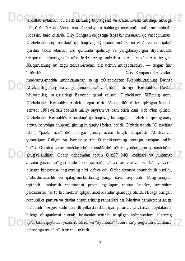 ta'kidlab   aytaman,  bu   hech   kimning  buyrug'isiz   va   aralashuvisiz   mustaqil   amalga
oshirilishi   kerak.   Mana   shu   sharoitga,   sabablarga   asoslanib,   xalqimiz   xohish-
irodasini bajo keltirib, Oliy Kengash diqqatiga faqat bir masalani qo`ymoqchiman:
O`zbekistonning   mustaqilligi   haqidagi   Qonunni   muhokama   etish   va   uni   qabul
qilishni   taklif   etaman.   Bu   qonunda   qadimiy   va   yangilanayotgan   diyorimizda
istiqomat   qilayotgan   barcha   kishilarning   xohish-irodasi   o`z   ifodasini   topgan.
Xalqimizning   bu   ezgu   xohish-irodasi   biz   uchun   muqaddasdir»,   —   degan   fikr
bildirildi.  Oliy   Kengash   deputatlari
moddama-modda   muhokamadan   so`ng   «O`zbekiston   Respublikasining   Davlat
Mustaqilligi   to`g`risida»gi   qonunni   qabul   qildilar.   So`ngra   Respublika   Davlat
Mustaqilligi   to`g`risidagi   Bayonot   qabul   qilindi.   O’zbekiston   SSRning   nomi
O’zbekiston   Respublikasi   deb   o`zgartirildi.   Mustaqillik   e'   lon   qilingan   kun   1-
sentabr   1991-yildan   boshlab   milliy   bayram   va   dam   olish   kuni,   deb   e'lon   qilindi.
O’zbekiston Respublikasi mustaqilligi haqidagi bu hujjatlar o`zbek xalqining asriy
orzusi ro`yobga chiqqanligining huquqiy ifodasi bo'ldi. O‘zbekistonda “O‘zbeklar
ishi”,   “paxta   ishi”   deb   atalgan   jinoiy   ishlar   to‘qib   chiqarildi.   Moskvadan
yuborilgan   Gdlyan   va   Ivanov   guruhi   O‘zbekistonning   boshiga   tushgan   kulfat
bo‘ldi. Guruh a’zolari hech kim bilan hisoblashib o‘tirmay odamlarni qamash bilan
shug‘ullandilar.   Oddiy   dehqondan   tortib   O`zKP   MQ   kotiblari   va   hukumat
a’zolarigacha   bo‘lgan   xodimlarni   qamash   uchun   birovlardan   zo‘rlab   yozdirib
olingan bir parcha qog‘ozning o‘zi kifoya edi. O‘zbekistonda   qonunchilik buzildi ,
o‘zboshimchalik   va   qatag‘onchilikning   yangi   davri   avj   oldi.   Ming-minglab
iqtidorli,   rahbarlik   mahoratini   puxta   egallagan   rahbar   kadrlar,   mirishkor
paxtakorlar, ter to‘kib mehnat qilgan halol kishilar qamoqqa olindi. Hibsga olingan
respublika partiya va davlat organlarining rahbarlari esa Moskva qamoqxonalariga
tashlandi. Tergov xodimlari 30-yillarda ishlatilgan yaramas usullardan foydalanib,
hibsga   olinganlarni   qiynab,   boshqalar   ustidan   to‘qilgan   aybnomalarni   ularning
qo‘li bilan qaytadan yozdirib olardi va “aybnoma” tobora ko‘p begunoh odamlarni
qamashga asos bo‘lib xizmat qilardi.
17 