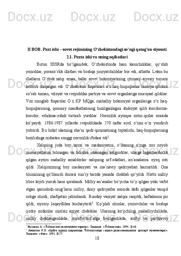 II BOB. Paxt ishi – sovet rejimining O’zbekistondagi so’ngi qatog’on siyosati
2.1. Paxta ishi va uning oqibatlari
Butun   SSSRda   bo‘lganidek,   O‘zbekistonda   ham   kamchiliklar,   qo‘shib
yozishlar, poraxo‘rlik illatlari va boshqa jinoyatchiliklar bor edi, albatta. Lekin bu
illatlarni   O‘zbek   xalqi   emas ,   balki   sovet   hokimiyatining   ijtimoiy-siyosiy   tuzumi
keltirib chiqargan edi. O‘zbekiston fuqarolari o‘z haq-huquqlarini himoya qilishni
so‘rab tuman, viloyat va respublika partiya va sovet organlariga murojaat qildilar.
Yuz   minglab   fuqarolar   O`z   KP   MQga,   mahalliy   hokimiyat   organlariga   o‘z   haq-
huquqlarining,   qonuniy   manfaatlarining   buzilganlagini   shikoyat   qilib   koridorma-
koridor,   eshikma-eshik   turtinib   yurdilar.   Norozilik   ayniqsa   xotin-qizlar   orasida
ko‘paydi.   1986-1987   yillarda   respublikada   270   nafar   ayol   o‘zini-o‘zi   yondirib
yubordi.   Bu   holat   ularning  sha’ni   qadr-qimmatining  toptalishi,   haq-huquqlarining
buzilishiga nisbatan songgi norozilik ifodasi edi 1
.
Xalqning   juda   boy   tarixi   va   madaniyatini,   o‘lkaning   o‘ziga   xos   noyob
xususiyatlarini   bilmagan   va   bilishni   istamagan   kelgindilar,   ularga   laganbardorlik
qilgan   ayrim   mahalliy   amaldorlar   xalqning   urf-odatlari,   an’analarini   oyoq   osti
qildi.   Xalqimizning   boy   madaniyati   va   ma’naviy   qadriyatlari   kamsitildi.   Ona
tilimizning   qo‘llanish   doirasi   sun’iy   tarzda   yanada   cheklab   qo‘yildi.   Hatto   milliy
libos kiyib yurish ham qoralandi. Milliy an’analar bo‘yicha to‘y qilgan yoki vafot
etgan   qarindosh-urug‘larni   milliy,   diniy   qadriyatlar   asosida   dafn   qilganlar   tanqid
ostiga olindi, shafqatsiz jabzolandi. Bunday vaziyat  xalqni  ranjitdi,   hafsalasini  pir
qildi ,   siyosiy   loqaydlikni   kuchaytirdi 2
.   Ko‘plab   olimlar,   yozuvchilar   va   boshqa
ijodiy   xodimlar   mislsiz   aziyat   chekdilar.   Ularning   ko‘pchiligi   mahalliychilikda,
milliy   cheklanganlikda,   xurofot-bid’atga   berilganlikda,   sinfiy   va   partiyaviy
1
 Раззоков А. «Ўзбекистон пахтачилиги тарихи». Тошкент. «Ўзбекистон». 1994.  B .46.
2
  Аминова   Р.Х.   «Қайта   қуриш   шароитида   Ўзбекистонда   социал   ривожланишнинг   долзарб   муаммолари».
Тошкент. «Фан». 1991.  B .77.
18 