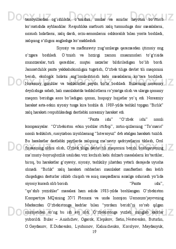 tamoyillardan   og‘ishlikda,   o‘tmishni,   xonlar   va   amirlar   hayotini   bo‘rttirib
ko‘rsatishda   ayblandilar.   Respublika   matbuoti   xalq   turmushiga   doir   masalalarni,
noxush   holatlarni,   xalq   dardi,   orzu-armonlarini   oshkoralik   bilan   yorita   boshladi,
xalqning o‘zligini anglashga ko‘maklashdi.
Siyosiy   va   mafkuraviy   zug‘umlarga   qaramasdan   ijtimoiy   ong
o‘zgara   boshladi.   O`tmish   va   hozirgi   zamon   muammolari   to‘g‘risida
munozaralar,   turli   qarashlar ,   nuqtai   nazarlar   bildiriladigan   bo‘lib   bordi.
Jamoatchilik   paxta   yakkahokimligini   tugatish,   O‘zbek   tiliga   davlat   tili   maqomini
berish,   ekologik   holatni   sog‘lomlashtirish   kabi   masalalarni   ko‘tara   boshladi.
Norasmiy   guruhlar   va   tashkilotlar   paydo   bo‘la   boshladi.   Bularning   norasmiy
deyilishiga sabab, hali mamlakatda tashkilotlarni ro‘yxatga olish va ularga qonuniy
maqom   berishga   asos   bo‘ladigan   qonun,   huquqiy   hujjatlar   yo‘q   edi.   Norasmiy
harakat asta-sekin siyosiy tusga kira boshla di. 1989-yilda tashkil topgan “Birlik”
xalq harakati respublikadagi dastlabki norasmiy harakat edi.
“Paxta   ishi”   “O‘zbek   ishi”   nomli
kompaniyalar.   “O‘zbekiston   erkin   yoshlar   ittifoqi”,   xotin-qizlarning   “To‘maris”
nomli tashkiloti, rusiyzabon ziyolilarning “Intersoyuz” deb atalgan harakati tuzildi.
Bu   harakatlar   dastlabki   paytlarda   xalqning   ma’naviy   qadriyatlarini   tiklash,   Orol
fojeasining  oldini   olish,  O‘zbek  tiliga davlat  tili  maqomini   berish,  boshqaruvning
ma’muriy-buyruqbozlik usulidan voz kechish kabi dolzarb masalalarni ko‘tardilar,
biroq,   bu   harakatlar   g‘oyaviy,   siyosiy,   tashkiliy   jihatdan   yetarli   darajada   uyusha
olmadi.   “Birlik”   xalq   harakati   rahbarlari   mamlakat   manfaatlari   dan   kelib
chiqadigan   dasturlar   ishlab   chiqish   va   aniq   maqsadlarni   amalga   oshiriash   yo‘lida
siyosiy kurash olib borish. “Paxta   ishi”,
“qo‘shib   yozishlar”   masalasi   ham   aslida   1983-yilda   boshlangan.   O‘zbekiston
Kompartiya   MQsining   XVI   Plenumi   va   unda   Inomjon   Usmonxo‘jayevning
Markazdan   O‘zbekistonga   kadrlar   bilan   “yordam   berish”ni   so‘rab   qilgan
murojatidan   so‘ng   bu   ish   avj   oldi.   O‘zbekistonga   yuzlab,   minglab   kadrlar
yuborildi.   Bular   –   Anishchev,   Ogarok,   Klepikov,   Satin,   Nesterenko ,   Buturlin,
O.Gaydanov,   E.Didarenko,   Lyubimov,   Kalinichenko,   Korolyov,   Maydanyuk,
19 