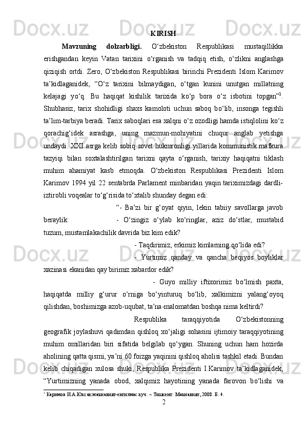 KIRISH
Mavzuning   dolzarbligi.   О ‘zbekiston   Respublikasi   mustaqillikka
erishgandan   keyin   Vatan   tarixini   о ‘rganish   va   tadqiq   etish,   о ‘zlikni   anglashga
qiziqish   ortdi.   Zero,   О ‘zbekiston   Respublikasi   birinchi   Prezidenti   Islom   Karimov
ta’kidlaganidek,   “ О ‘z   tarixini   bilmaydigan,   о ‘tgan   kunini   unutgan   millatning
kelajagi   y о ‘q.   Bu   haqiqat   kishilik   tarixida   k о ‘p   bora   о ‘z   isbotini   topgan” 1
.
Shubhasiz,   tarix   shohidligi   shaxs   kamoloti   uchun   saboq   b о ‘lib,   insonga   tegishli
ta’lim-tarbiya beradi. Tarix saboqlari esa xalqni  о ‘z ozodligi hamda istiqlolini k о ‘z
qorachig‘idek   asrashga,   uning   mazmun-mohiyatini   chuqur   anglab   yetishga
undaydi. XXI asrga kelib sobiq sovet hukmronligi yillarida kommunistik mafkura
tazyiqi   bilan   soxtalashtirilgan   tarixni   qayta   о ‘rganish,   tarixiy   haqiqatni   tiklash
muhim   ahamiyat   kasb   etmoqda.   О ‘zbekiston   Respublikasi   Prezidenti   Islom
Karimov 1994 yil  22 sentabrda Parlament minbaridan yaqin tariximizdagi dardli-
iztirobli voqealar t о ‘g‘risida t о ‘xtalib shunday degan edi: 
“-   Ba’zi   bir   g‘oyat   qiyin,   lekin   tabiiy   savollarga   javob
beraylik:  -   О ‘zingiz   о ‘ylab   k о ‘ringlar,   aziz   d о ‘stlar,   mustabid
tuzum, mustamlakachilik davrida biz kim edik? 
- Taqdirimiz, erkimiz kimlarning q о ‘lida edi? 
-   Yurtimiz   qanday   va   qancha   beqiyos   boyliklar
xazinasi ekanidan qay birimiz xabardor edik? 
-   Guyo   milliy   iftixorimiz   b о ‘lmish   paxta,
haqiqatda   milliy   g‘urur   о ‘rniga   b о ‘yinturuq   b о ‘lib,   xalkimizni   yalang‘oyoq
qilishdan, boshimizga azob-uqubat, ta’na-malomatdan boshqa nima keltirdi?
Respublika   taraqqiyotida   О ‘zbekistonning
geografik   joylashuvi   qadimdan   qishloq   x о ‘jaligi   sohasini   ijtimoiy   taraqqiyotining
muhim   omillaridan   biri   sifatida   belgilab   q о ‘ygan.   Shuning   uchun   ham   hozirda
aholining qatta qismi, ya’ni 60 foizga yaqinini qishloq aholisi tashkil etadi. Bundan
kelib   chiqadigan   xulosa   shuki,   Respublika   Prezidenti   I.Karimov   ta’kidlaganidek,
“Yurtimizning   yanada   obod,   xalqimiz   hayotining   yanada   farovon   b о ‘lishi   va
1
 Каримов И.А.Юксак маънавият-енгилмас куч. – Тошкент: Маънавият, 2008. Б. 4.
2 