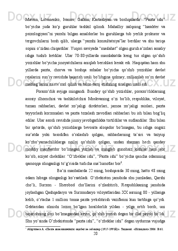 Mavrin,   Litvinenko,   Ivanov,   Galkin,   Kartashyan   va   boshqalardir.   “Paxta   ishi”
bo‘yicha   juda   ko‘p   guruhlar   tashkil   qilindi.   Mahalliy   xalqning   “harakter   va
psixologiyasi”ni   yaxshi   bilgan   amaldorlar   bu   guruhlarga   tub   yerlik   prokuror   va
tergovchilarni   bosh   qilib,   ularga   “yaxshi   konsultatsiya”lar   berdilar   va   shu   tariqa
sopini o‘zidan chiqardilar. Yuqori saviyada “maslahat” olgan guruh a’zolari amaliy
ishga   tushib   ketdilar.   Ular   70-80-yillarda   mamlakatda   keng   tus   olgan   qo‘shib
yozishlar bo‘yicha jinoyatchilarni aniqlab berishlari kerak edi. Haqiqatan ham shu
yillarda   paxta,   chorva   va   boshqa   sohalar   bo‘yicha   qo‘shib   yozishlar   davlat
rejalarini sun’iy ravishda bajarish usuli bo‘libgina qolmay, millionlab so‘m davlat
mablag‘larini suiste’mol qilish va talon-taroj etishning sinalgan usuli edi. 
Poraxo‘rlik   avjiga   mingandi.   Bunday   qo‘shib   yozishlar,   poraxo‘rliklarning
asosiy   ilhomchisi   va   tashkilotchisi   Moskvaning   o‘zi   bo‘lib,   respublika ,   viloyat,
tuman   rahbarlari,   davlat   xo‘jaligi   direktorlari,   jamoa   xo‘jaligi   raislari,   paxta
tayyorlash  korxonalari  va   paxta  tozalash   zavodlari   rahbarlari   bu  ish  bilan  bog‘liq
edilar. Ular asosli ravishda jinoiy javobgarlikka tortildilar va sudlandilar. Shu bilan
bir   qatorda,   qo‘shib   yozishlarga   bevosita   aloqador   bo‘lmagan,   bu   ishga   ongsiz
sur’atda   yoki   tasodifan   o‘ralashib   qolgan,   rahbarlarning   ta’siri   va   tazyiqi
ko‘zbo‘yamachiliklarga   noiloj   qo‘shilib   qolgan,   undan   shaxsan   hech   qanday
moddiy   manfaatdor   bo‘lmagan   yuzlab   va   minglab   gunohsiz   kishilar   ham   jabr
ko‘rib, aziyat chekdilar. “O‘zbeklar ishi”, “Paxta ishi” bo‘yicha qancha odamning
qamoqqa olinganligi to‘g‘risida turlicha ma’lumotlar bor 1
. 
Ba’zi manbalarda 22 ming, boshqasida 30 ming, hatto 48 ming
odam   hibsga   olinganligi   ko‘rsatiladi.   O‘zbekiston   janubida   shu   jumladan,   Qarshi
cho‘li,   Surxon   -   Sherobod   cho‘llarini   o‘zlashtirib,   Respublikaning   janubida
joylashgan Qashqadaryo  va Surxondaryo viloyatlaridan XX asrning 80 -  yillariga
kelib,   o‘rtacha   1   million   tonna   paxta   yetishtirish   vazifasini   kun   tartibiga   qo‘ydi.
Gektaridan   olinishi   lozim   bo‘lgan   hosildorlik   yildan   -   yilga   ortib   borib,   uni
bajarishning iloji bo‘lmagandan keyin, qo‘shib yozish degan bir illat paydo bo‘ldi.
Shu yo‘sinda O‘zbekistonda “paxta ishi”, “o‘zbeklar ishi” degan uydurma vujudga
1
 Абдуллаев А. «Пахта яккахокимлиги: оқибат ва сабоқлар (1917-1991й)». Тошкент. «Истиқлол» 2006.  B .61.
20 