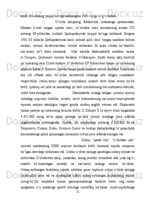 keldi. Bu ishning yaqqol ko‘zga tashlangani 1981- yilga to‘g‘ri keladi. 
O‘zbek   xalqining   fidokorona   mehnatiga   qaramasdan,
Markaz   o‘ylab   topgan   «paxta   ishi»,   «o‘zbeklar   ishi»   siyosatining   asorati   XX
asrning   80-yillaridan   boshlab   Qashqadaryoda   yaqqol   ko‘zga   tashlandi.   Birgina
1981-83 yillarda Qashqadaryoda halol mehnat qilib obro ‘   topgan mashhur  kolxoz
raislari ,   sovxoz   direktorlaridan,   viloyat   rahbarlari   36   kishi   ishdan   bo‘shatilib,
ma’muriy   yo‘l   bilan   jazolandi   .   Ular   orasida   shahrisabzlik   mashhur   raislar
A.Turopov,   Qurbonov,   sovxoz   direktori   N.Sharopov,   Kasbi   rayon   xalq   kontroli
qo‘mitasinig raisi Ziyod Arabov, O‘zbekiston KP Bahoriston tuman qo‘mitasining
ikkinchi kotibi R.Suyarov, Qarshi tuman paxta tozalash zavodi direktori Tohirovlar
bor   edi   «Paxta   ishi»   bo‘yicha   surishtirish   ishlariga   jalb   etilgan   «malakali»
tergovchilar   «talon-taroj»   qilingan   boyliklarni   undirib   olish   bilan   ovora   bo‘lib
ketib, qishloq–xo‘jalik va sanoatdagi qo‘shib yozishlarning tub mohiyatini tabiiyki,
ochib bera olmaganlar.  Mamlakatda   yuzaga   kelgan   ijtimoiy-siyosiy
sohadagi   inqiroziy   holatlar,   avvalo,   sovet   hukumatining   ma’muriy-buyruqbozlik
siyosati   natijasi   ekanligini   tergov   guruhi   mutlaq   anglab   yetmas   edi.   Shahrisabz
tuman partiya qo‘mitasining birinchi kotibi X.Xoliqov S.Jo‘rayev bilan birgalikda
4.651.000   ming   so‘m   pulni   paxtaga   qo‘shib   yozish   hisobiga   pora   sifatida
olganliklarida   ayblanganlar.   Aslida,   bu   miqdordagi   pulning   3.100.000   so‘mi
Serpuxovo, Kutaisi, Boku, Orexovo-Zuevo va boshqa shaharlardagi to‘qimachilik
korxonalariga qabul qilinmagan xomashyo uchun pora sifatida berilgan edi. 
Xullas,   “paxta   ishi”,   “o‘zbeklar   ishi”
siyosati   markazning   SSSR   inqirozi   kuchayib   ketib,   tanazzul   topishi   muqarrar
bo‘lgan davrdagi uydurmasi edi. Ushbu o‘zbek xalqiga qaratilgan nohaq siyosat va
ayblovdan   O‘zbekiston   xalqi,   jumladan,   uning   janubiy   viloyatlari   ahli   juda   og‘ir,
tuzatib   bo‘lmaydigan   moddiy   va   ma’naviy   zararga   duchor   bo‘ldilar.
Nohaq   ayblangan   kishilarni   oqlash ,   adolatni   qaror   toptirish   uchun   o‘zbek   xalqiga
mustaqillik   zarur   edi   va   mustaqillik   tufayli   nohaq   ayblangan   kishilarning   yuzlari
yorug‘bo‘lib,   mustabid   tuzum   qamoqxonalariga   bardosh   berib,   sog‘–omon
qolganlari   o‘z   oilalariga   qaytib   kelishga   muvaffaq   bo‘ldilar.   Azob-uqubatlarga
21 