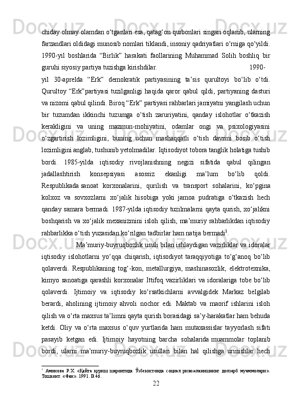 chiday olmay olamdan o‘tganlari esa, qatag‘on qurbonlari singari oqlanib, ularning
farzandlari oldidagi munosib nomlari tiklandi, insoniy qadriyatlari o‘rniga qo‘yildi.
1990-yil   boshlarida   “Birlik”   harakati   faollarining   Muhammad   Solih   boshliq   bir
guruhi siyosiy partiya tuzishga kirishdilar.  1990-
yil   30-aprelda   “Erk”   demokratik   partiyasining   ta’sis   qurultoyi   bo‘lib   o‘tdi.
Qurultoy   “Erk”partiyasi   tuzilganligi   haqida   qaror   qabul   qildi,   partiyaning   dasturi
va nizomi qabul qilindi. Biroq “Erk” partiyasi rahbarlari jamiyatni yangilash uchun
bir   tuzumdan   ikkinchi   tuzumga   o‘tish   zaruriyatini,   qanday   islohotlar   o‘tkazish
kerakligini   va   uning   mazmun-mohiyatini,   odamlar   ongi   va   psixologiyasini
o‘zgartirish   lozimligini,   buning   uchun   mashaqqatli   o‘tish   davrini   bosib   o‘tish
lozimligini anglab, tushunib yetolmadilar. Iqtisodiyot tobora tanglik holatiga tushib
bordi.   1985-yilda   iqtisodiy   rivojlanishning   negizi   sifatida   qabul   qilingan
jadallashtirish   konsepsiyasi   asossiz   ekanligi   ma’lum   bo‘lib   qoldi.
Respublikada   sanoat   korxonalarini ,   qurilish   va   transport   sohalarini,   ko‘pgina
kolxoz   va   sovxozlarni   xo‘jalik   hisobiga   yoki   jamoa   pudratiga   o‘tkazish   hech
qanday samara bermadi. 1987-yilda iqtisodiy tuzilmalarni qayta qurish, xo‘jalikni
boshqarish   va   xo‘jalik   mexanizmini   isloh   qilish,   ma’muriy  rahbarlikdan  iqtisodiy
rahbarlikka o‘tish yuzasidan ko‘rilgan tadbirlar ham natija bermadi 1
. 
Ma’muriy-buyruqbozlik usuli bilan ishlaydigan vazirliklar va idoralar
iqtisodiy   islohotlarni   yo‘qqa   chiqarish,   iqtisodiyot   taraqqiyotiga   to‘g‘anoq   bo‘lib
qolaverdi.   Respublikaning   tog‘-kon,   metallurgiya,   mashinasozlik,   elektrotexnika,
kimyo   sanoatiga   qarashli   korxonalar   Ittifoq   vazirliklari   va   idoralariga   tobe   bo‘lib
qolaverdi.   Ijtimoiy   va   iqtisodiy   ko‘rsatkichlarni   avvalgidek   Markaz   belgilab
berardi,   aholining   ijtimoiy   ahvoli   nochor   edi.   Maktab   va   maorif   ishlarini   isloh
qilish va o‘rta maxsus ta’limni qayta qurish borasidagi sa’y-harakatlar ham behuda
ketdi.   Oliy   va   o‘rta   maxsus   o‘quv   yurtlarida   ham   mutaxassislar   tayyorlash   sifati
pasayib   ketgan   edi.   Ijtimoiy   hayotning   barcha   sohalarida   muammolar   toplanib
bordi ,   ularni   ma’muriy-buyruqbozlik   usullari   bilan   hal   qilishga   urinishlar   hech
1
  Аминова   Р.Х.   «Қайта   қуриш   шароитида   Ўзбекистонда   социал   ривожланишнинг   долзарб   муаммолари».
Тошкент. «Фан». 1991.  B .46.
22 