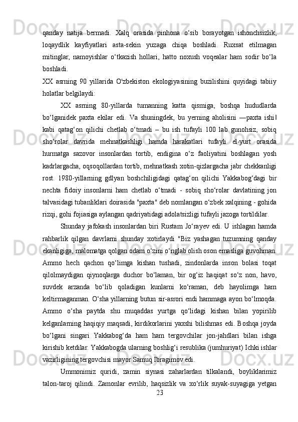 qanday   natija   bermadi.   Xalq   orasida   pinhona   o‘sib   borayotgan   ishonchsizlik,
loqaydlik   kayfiyatlari   asta-sekin   yuzaga   chiqa   boshladi.   Ruxsat   etilmagan
mitinglar,   namoyishlar   o‘tkazish   hollari,   hatto   noxush   voqealar   ham   sodir   bo‘la
boshladi.
XX   asrning   90   yillarida   O'zbekiston   ekologiyasining   buzilishini   quyidagi   tabiiy
holatlar belgilaydi:
XX   asrning   80-yillarda   tumanning   katta   qismiga,   boshqa   hududlarda
bo‘lganidek   paxta   ekilar   edi.   Va   shuningdek,   bu   yerning   aholisini   ―paxta   ishi‖
kabi   qatag‘on   qilichi   chetlab   o‘tmadi   –   bu   ish   tufayli   100   lab   gunohsiz,   sobiq
sho‘rolar   davrida   mehnatkashligi   hamda   harakatlari   tufayli   el-yurt   orasida
hurmatga   sazovor   insonlardan   tortib,   endigina   o‘z   faoliyatini   boshlagan   yosh
kadrlargacha, oqsoqollardan tortib, mehnatkash xotin-qizlargacha jabr chekkanligi
rost.   1980-yillarning   gdlyan   boshchiligidagi   qatag‘on   qilichi   Yakkabog‘dagi   bir
nechta   fidoiy   insonlarni   ham   chetlab   o‘tmadi   -   sobiq   sho‘rolar   davlatining   jon
talvasidagi tubanliklari doirasida "paxta" deb nomlangan o‘zbek xalqining - gohida
rizqi, gohi fojiasiga aylangan qadriyatidagi adolatsizligi tufayli jazoga tortildilar. 
Shunday  jafokash   insonlardan   biri   Rustam   Jo‘rayev   edi.  U   ishlagan   hamda
rahbarlik   qilgan   davrlarni   shunday   xotirlaydi   "Biz   yashagan   tuzumning   qanday
ekanligiga, malomatga qolgan odam o‘zini o‘nglab olish oson emasliga guvohman.
Ammo   hech   qachon   qo‘limga   kishan   tushadi,   zindonlarda   inson   bolasi   toqat
qilolmaydigan   qiynoqlarga   duchor   bo‘laman,   bir   og‘iz   haqiqat   so‘z   non,   havo,
suvdek   arzanda   bo‘lib   qoladigan   kunlarni   ko‘raman,   deb   hayolimga   ham
keltirmaganman. O‘sha yillarning butun sir-asrori endi hammaga ayon bo‘lmoqda.
Ammo   o‘sha   paytda   shu   muqaddas   yurtga   qo‘lidagi   kishan   bilan   yopirilib
kelganlarning  haqiqiy  maqsadi,  kirdikorlarini   yaxshi  bilishmas  edi.  Boshqa  joyda
bo‘lgani   singari   Yakkabog‘da   ham   ham   tergovchilar   jon-jahdlari   bilan   ishga
kirishib ketdilar. Yakkabogda ularning boshlig‘i resublika (jumhuriyat) Ichki ishlar
vazirligining tergovchisi mayor Samuq Ibragimov edi. 
Ummonimiz   quridi,   zamin   siynasi   zaharlardan   tilkalandi,   boyliklarimiz
talon-taroj   qilindi.   Zamonlar   evrilib,   haqsizlik   va   xo‘rlik   suyak-suyagiga   yetgan
23 