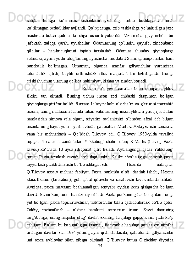 xalqlar   ko‘zga   ko‘rinmas   kishanlarni   yechishga   intila   boshlaganda   misli
ko‘rilmagan bedodliklar avjlandi. Qo‘rqitishga, ezib tashlashga yo‘naltirilgan jazo
mashinasi   butun   qudrati   ila   ishga   tushurib   yuborildi.   Menimcha,   gdlyanchilar   bir
jafokash   xalqqa   qarshi   uyushdilar.   Odamlarning   qo‘llarini   qayirib,   zindonband
qildilar   –   haq-huquqlarini   toptab   tashlashdi.   Odamlar   shunday   qiynoqlarga
solindiki, ayrim yoshi ulug‘larning aytishicha, mustabid Stalin qamoqxonalari ham
bunchalik   bo‘lmagan.   Umuman,   olganda   manfur   gdlyanchilar   yurtimizda
talonchilik   qilish,   boylik   orttirishdek   iflos   maqsad   bilan   kelishgandi.   Bunga
erishish uchun ularning qo‘lida hokimiyat, kishan va zindon bor edi. 
Rustam   Jo‘rayev   tuxmatlar   bilan   qilingan   ayblov
fikrini   tan   olmadi.   Buning   uchun   inson   zoti   chidashi   dargumon   bo‘lgan
qiynoqlarga giriftor bo‘ldi. Rustam Jo‘rayev kabi o‘z sha‘ni va g‘ururini mustabid
tuzum,  uning   muttaxam   hamda   tuban   vakillarining   insoniylikdan   yiroq  ijrochilari
hamlasidan   himoya   qila   olgan,   oriyatini   saqlanishini   o‘limdan   afzal   deb   bilgan
insonlarning hayot yo‘li - yosh avlodlarga ibratdir. Murtoza Avlayev ishi doirasida
yana   bir   mehnatkash   –   Qo‘ldosh   Tilovov   edi.   Q.Tilovov   1950-yilda   tavallud
topgan.   4   nafar   farzandi   bilan   Yakkabog‘   shahri   sobiq   K.Marks   (hozirgi   Paxta
zavod)   ko‘chada   10   uyda   istiqomat   qilib   keladi.   Ayblangunga   qadar   Yakkabog‘
tuman   Paxta   tozalash   zavodi   qoshidagi,   sobiq   Kalilin   j/xo‘jaligiga   qarashli   paxta
tayyorlash punktida ishchi bo‘lib ishlagan edi. Hozirda   nafaqada.
Q.Tilovov   asosiy   mehnat   faoliyati   Paxta   punktida   o‘tdi:   dastlab   ishchi,   II-zona
klassifikatori   (tarozibon),   goh   qabul   qiluvchi   va   saralovchi   lavozimlarda   ishladi.
Ayniqsa,   paxta   mavsumi   boshlanadigan   sentyabr   oyidan   kech   qishgacha   bo‘lgan
davrda kunni kun, tunni tun demay ishladi. Paxta punktining har bir qadami unga
yot   bo‘lgan,   paxta   topshiruvchilar,   traktorchilar   bilan   qadrdonlardek   bo‘lib   qoldi.
Oddiy,   mehnatkash   –   o‘zbek   harakteri   mujassam   inson.   Sovet   davrining
targ‘ibotiga,   uning   naqadar   ulug‘   davlat   ekanligi   haqidagi   gapso‘zlarni   juda   ko‘p
eshitgan.   Ba‘zan   bu   haqiqatligiga   ishondi,   farovonlik   haqidagi   gaplar   esa   atrofda
urchigan   davrlar   edi.   1984-yilning   ayni   qish   chillasida,   qahratonda   gdlyanchilar
uni   soxta   ayblovlar   bilan   xibsga   olishadi.   Q.Tilovov   butun   O‘zbeklar   diyorida
24 