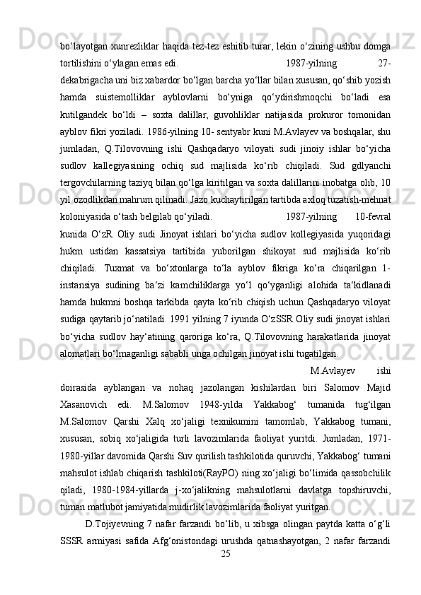 bo‘layotgan   xunrezliklar   haqida  tez-tez  eshitib   turar,  lekin  o‘zining  ushbu  domga
tortilishini o‘ylagan emas edi.  1987-yilning   27-
dekabrigacha uni biz xabardor bo‘lgan barcha yo‘llar bilan xususan, qo‘shib yozish
hamda   suistemolliklar   ayblovlarni   bo‘yniga   qo‘ydirishmoqchi   bo‘ladi   esa
kutilgandek   bo‘ldi   –   soxta   dalillar,   guvohliklar   natijasida   prokuror   tomonidan
ayblov fikri yoziladi. 1986-yilning 10- sentyabr kuni M.Avlayev va boshqalar, shu
jumladan,   Q.Tilovovning   ishi   Qashqadaryo   viloyati   sudi   jinoiy   ishlar   bo‘yicha
sudlov   kallegiyasining   ochiq   sud   majlisida   ko‘rib   chiqiladi.   Sud   gdlyanchi
tergovchilarning taziyq bilan qo‘lga kiritilgan va soxta dalillarini inobatga olib, 10
yil ozodlikdan mahrum qilinadi. Jazo kuchaytirilgan tartibda axloq tuzatish-mehnat
koloniyasida o‘tash belgilab qo‘yiladi.  1987-yilning   10-fevral
kunida   O‘zR   Oliy   sudi   Jinoyat   ishlari   bo‘yicha   sudlov   kollegiyasida   yuqoridagi
hukm   ustidan   kassatsiya   tartibida   yuborilgan   shikoyat   sud   majlisida   ko‘rib
chiqiladi.   Tuxmat   va   bo‘xtonlarga   to‘la   ayblov   fikriga   ko‘ra   chiqarilgan   1-
instansiya   sudining   ba‘zi   kamchiliklarga   yo‘l   qo‘yganligi   alohida   ta‘kidlanadi
hamda   hukmni   boshqa   tarkibda   qayta   ko‘rib   chiqish   uchun   Qashqadaryo   viloyat
sudiga qaytarib jo‘natiladi. 1991 yilning 7 iyunda O‘zSSR Oliy sudi jinoyat ishlari
bo‘yicha   sudlov   hay‘atining   qaroriga   ko‘ra,   Q.Tilovovning   harakatlarida   jinoyat
alomatlari bo‘lmaganligi sababli unga ochilgan jinoyat ishi tugatilgan. 
M.Avlayev   ishi
doirasida   ayblangan   va   nohaq   jazolangan   kishilardan   biri   Salomov   Majid
Xasanovich   edi.   M.Salomov   1948-yilda   Yakkabog‘   tumanida   tug‘ilgan
M.Salomov   Qarshi   Xalq   xo‘jaligi   texnikumini   tamomlab,   Yakkabog   tumani,
xususan,   sobiq   xo‘jaligida   turli   lavozimlarida   faoliyat   yuritdi.   Jumladan,   1971-
1980-yillar davomida Qarshi Suv qurilish tashkilotida quruvchi, Yakkabog‘ tumani
mahsulot ishlab chiqarish tashkiloti(RayPO) ning xo‘jaligi bo‘limida qassobchilik
qiladi,   1980-1984-yillarda   j-xo‘jalikning   mahsulotlarni   davlatga   topshiruvchi,
tuman matlubot jamiyatida mudirlik lavozimlarida faoliyat yuritgan.
D.Tojiyevning   7  nafar   farzandi   bo‘lib,  u   xibsga   olingan  paytda   katta   o‘g‘li
SSSR   armiyasi   safida   Afg‘onistondagi   urushda   qatnashayotgan,   2   nafar   farzandi
25 