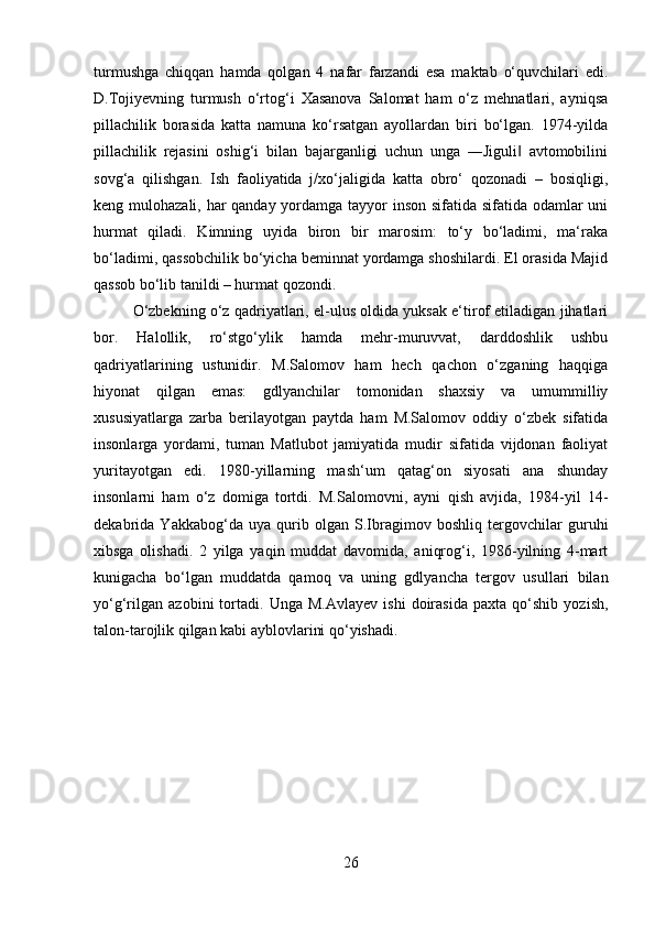 turmushga   chiqqan   hamda   qolgan   4   nafar   farzandi   esa   maktab   o‘quvchilari   edi.
D.Tojiyevning   turmush   o‘rtog‘i   Xasanova   Salomat   ham   o‘z   mehnatlari,   ayniqsa
pillachilik   borasida   katta   namuna   ko‘rsatgan   ayollardan   biri   bo‘lgan.   1974-yilda
pillachilik   rejasini   oshig‘i   bilan   bajarganligi   uchun   unga   ―Jiguli   avtomobilini‖
sovg‘a   qilishgan.   Ish   faoliyatida   j/xo‘jaligida   katta   obro‘   qozonadi   –   bosiqligi,
keng mulohazali, har qanday yordamga tayyor inson sifatida sifatida odamlar  uni
hurmat   qiladi.   Kimning   uyida   biron   bir   marosim:   to‘y   bo‘ladimi,   ma‘raka
bo‘ladimi, qassobchilik bo‘yicha beminnat yordamga shoshilardi. El orasida Majid
qassob bo‘lib tanildi – hurmat qozondi. 
O‘zbekning o‘z qadriyatlari, el-ulus oldida yuksak e‘tirof etiladigan jihatlari
bor.   Halollik,   ro‘stgo‘ylik   hamda   mehr-muruvvat,   darddoshlik   ushbu
qadriyatlarining   ustunidir.   M.Salomov   ham   hech   qachon   o‘zganing   haqqiga
hiyonat   qilgan   emas:   gdlyanchilar   tomonidan   shaxsiy   va   umummilliy
xususiyatlarga   zarba   berilayotgan   paytda   ham   M.Salomov   oddiy   o‘zbek   sifatida
insonlarga   yordami,   tuman   Matlubot   jamiyatida   mudir   sifatida   vijdonan   faoliyat
yuritayotgan   edi.   1980-yillarning   mash‘um   qatag‘on   siyosati   ana   shunday
insonlarni   ham   o‘z   domiga   tortdi.   M.Salomovni,   ayni   qish   avjida,   1984-yil   14-
dekabrida   Yakkabog‘da   uya   qurib   olgan   S.Ibragimov   boshliq   tergovchilar   guruhi
xibsga   olishadi.   2   yilga   yaqin   muddat   davomida,   aniqrog‘i,   1986-yilning   4-mart
kunigacha   bo‘lgan   muddatda   qamoq   va   uning   gdlyancha   tergov   usullari   bilan
yo‘g‘rilgan   azobini   tortadi.   Unga   M.Avlayev   ishi   doirasida   paxta   qo‘shib   yozish,
talon-tarojlik qilgan kabi ayblovlarini qo‘yishadi. 
26 