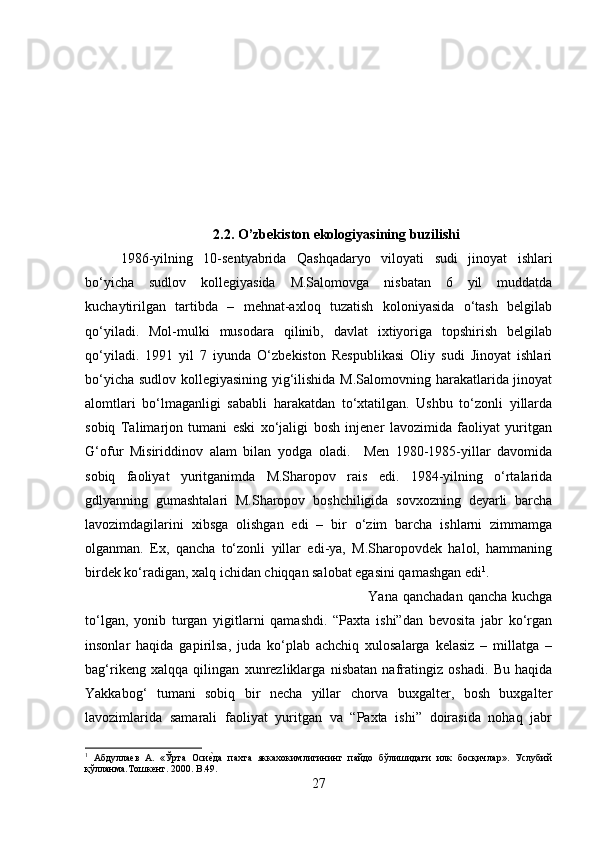 2.2. O’zbekiston ekologiyasining buzilishi
1986-yilning   10-sentyabrida   Qashqadaryo   viloyati   sudi   jinoyat   ishlari
bo‘yicha   sudlov   kollegiyasida   M.Salomovga   nisbatan   6   yil   muddatda
kuchaytirilgan   tartibda   –   mehnat-axloq   tuzatish   koloniyasida   o‘tash   belgilab
qo‘yiladi.   Mol-mulki   musodara   qilinib,   davlat   ixtiyoriga   topshirish   belgilab
qo‘yiladi.   1991   yil   7   iyunda   O‘zbekiston   Respublikasi   Oliy   sudi   Jinoyat   ishlari
bo‘yicha sudlov kollegiyasining yig‘ilishida M.Salomovning harakatlarida jinoyat
alomtlari   bo‘lmaganligi   sababli   harakatdan   to‘xtatilgan.   Ushbu   to‘zonli   yillarda
sobiq   Talimarjon   tumani   eski   xo‘jaligi   bosh   injener   lavozimida   faoliyat   yuritgan
G‘ofur   Misiriddinov   alam   bilan   yodga   oladi.     Men   1980-1985-yillar   davomida
sobiq   faoliyat   yuritganimda   M.Sharopov   rais   edi.   1984-yilning   o‘rtalarida
gdlyanning   gumashtalari   M.Sharopov   boshchiligida   sovxozning   deyarli   barcha
lavozimdagilarini   xibsga   olishgan   edi   –   bir   o‘zim   barcha   ishlarni   zimmamga
olganman.   Ex,   qancha   to‘zonli   yillar   edi-ya,   M.Sharopovdek   halol,   hammaning
birdek ko‘radigan, xalq ichidan chiqqan salobat egasini qamashgan edi 1
. 
Yana  qanchadan   qancha  kuchga
to‘lgan,   yonib   turgan   yigitlarni   qamashdi.   “Paxta   ishi”dan   bevosita   jabr   ko‘rgan
insonlar   haqida   gapirilsa,   juda   ko‘plab   achchiq   xulosalarga   kelasiz   –   millatga   –
bag‘rikeng   xalqqa   qilingan   xunrezliklarga   nisbatan   nafratingiz   oshadi.   Bu   haqida
Yakkabog‘   tumani   sobiq   bir   necha   yillar   chorva   buxgalter,   bosh   buxgalter
lavozimlarida   samarali   faoliyat   yuritgan   va   “Paxta   ishi”   doirasida   nohaq   jabr
1
  Абдуллаев   А.   «Ўрта   Осиеmда   пахта   яккахокимлигининг   пайдо   бўлишидаги   илк   босқичлар».   Услубий
қўлланма.Тошкент. 2000.  B .49.
27 