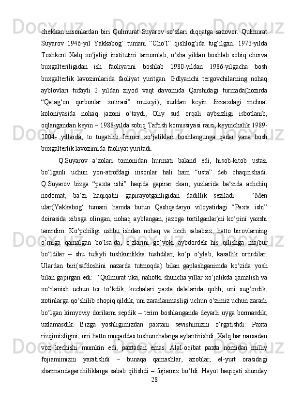 chekkan   insonlardan   biri   Qulmurat   Suyarov   so‘zlari   diqqatga   sazovor.   Qulmurat
Suyarov   1946-yil   Yakkabog‘   tumani   “Cho‘l”   qishlog‘ida   tug‘ilgan.   1973-yilda
Toshkent   Xalq   xo‘jaligi   institutini   tamomlab,   o‘sha   yildan   boshlab   sobiq   chorva
buxgalteriligidan   ish   faoliyatini   boshlab   1980-yildan   1986-yilgacha   bosh
buxgalterlik   lavozimlarida   faoliyat   yuritgan.   Gdlyanchi   tergovchilarning   nohaq
ayblovlari   tufayli   2   yildan   ziyod   vaqt   davomida   Qarshidagi   turmada(hozirda
“Qatag‘on   qurbonlar   xotirasi”   muzeyi),   suddan   keyin   Jizzaxdagi   mehnat
koloniyasida   nohaq   jazoni   o‘taydi,   Oliy   sud   orqali   aybsizligi   isbotlanib,
oqlangandan keyin – 1988-yilda sobiq Taftish komissiyasi raisi, keyinchalik 1989-
2004-   yillarda,   to   tugatilib   fermer   xo‘jaliklari   boshlangunga   qadar   yana   bosh
buxgalterlik lavozimida faoliyat yuritadi. 
Q.Suyarov   a‘zolari   tomonidan   hurmati   baland   edi,   hisob-kitob   ustasi
bo‘lganli   uchun   yon-atrofdagi   insonlar   hali   ham   “usta”   deb   chaqirishadi.
Q.Suyarov   bizga   “paxta   ishi”   haqida   gapirar   ekan,   yuzlarida   ba‘zida   achchiq
nodomat,   ba‘zi   haqiqatni   gapirayotganligidan   dadillik   seziladi:   -   “Men
ular(Yakkabog‘   tumani   hamda   butun   Qashqadaryo   viloyatidagi   “Paxta   ishi”
doirasida   xibsga   olingan,   nohaq   ayblangan,   jazoga   tortilganlar)ni   ko‘pini   yaxshi
tanirdim.   Ko‘pchiligi   ushbu   ishdan   nohaq   va   hech   sababsiz,   hatto   birovlarning
o‘rniga   qamalgan   bo‘lsa-da,   o‘zlarini   go‘yoki   aybdordek   his   qilishga   majbur
bo‘ldilar   –   shu   tufayli   tushkunlikka   tushdilar,   ko‘p   o‘ylab,   kasallik   ortirdilar.
Ulardan   biri(safdoshini   nazarda   tutmoqda)   bilan   gaplashganimda   ko‘zida   yosh
bilan gapirgan edi:   “Qulmurat uka, nahotki shuncha yillar xo‘jalikda qamalish va
xo‘rlanish   uchun   ter   to‘kdik,   kechalari   paxta   dalalarida   qolib,   uni   sug‘ordik,
xotinlarga qo‘shilib chopiq qildik, uni zararlanmasligi uchun o‘zimiz uchun zararli
bo‘lgan kimyoviy dorilarni  sepdik  – terim  boshlanganda  deyarli  uyga bormasdik,
uxlamasdik.   Bizga   yoshligimizdan   paxtani   sevishimizni   o‘rgatishdi:   Paxta
rizqimizligini, uni hatto muqaddas tushunchalarga aylantirishdi. Xalq har narsadan
voz   kechishi   mumkin   edi,   paxtadan   emas.   Alal-oqibat   paxta   nomidan   milliy
fojiamimizni   yaratishdi   –   bunaqa   qamashlar,   azoblar,   el-yurt   orasidagi
sharmandagarchiliklarga sabab  qilishdi  – fojiamiz bo‘ldi. Hayot haqiqati  shunday
28 