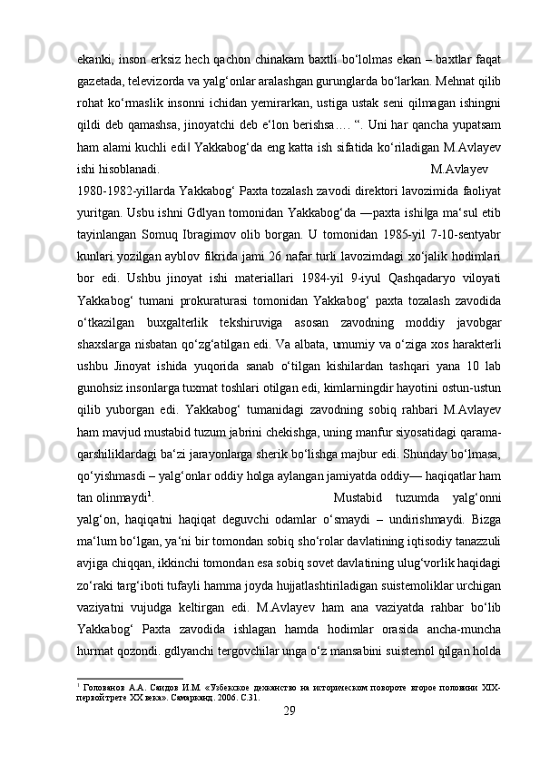 ekanki, inson erksiz hech qachon chinakam  baxtli bo‘lolmas ekan – baxtlar faqat
gazetada, televizorda va yalg‘onlar aralashgan gurunglarda bo‘larkan. Mehnat qilib
rohat   ko‘rmaslik   insonni   ichidan   yemirarkan,   ustiga   ustak   seni   qilmagan   ishingni
qildi deb qamashsa,  jinoyatchi  deb e‘lon berishsa…. “. Uni har  qancha yupatsam
ham alami kuchli edi  Yakkabog‘da eng katta ish sifatida ko‘riladigan M.Avlayev‖
ishi hisoblanadi.  M.Avlayev
1980-1982-yillarda Yakkabog‘ Paxta tozalash zavodi direktori lavozimida faoliyat
yuritgan. Usbu ishni  Gdlyan tomonidan Yakkabog‘da ―paxta ishi ga ma‘sul  etib	
‖
tayinlangan   Somuq   Ibragimov   olib   borgan.   U   tomonidan   1985-yil   7-10-sentyabr
kunlari yozilgan ayblov fikrida jami 26 nafar turli lavozimdagi xo‘jalik hodimlari
bor   edi.   Ushbu   jinoyat   ishi   materiallari   1984-yil   9-iyul   Qashqadaryo   viloyati
Yakkabog‘   tumani   prokuraturasi   tomonidan   Yakkabog‘   paxta   tozalash   zavodida
o‘tkazilgan   buxgalterlik   tekshiruviga   asosan   zavodning   moddiy   javobgar
shaxslarga nisbatan qo‘zg‘atilgan edi. Va albata, umumiy va o‘ziga xos harakterli
ushbu   Jinoyat   ishida   yuqorida   sanab   o‘tilgan   kishilardan   tashqari   yana   10   lab
gunohsiz insonlarga tuxmat toshlari otilgan edi, kimlarningdir hayotini ostun-ustun
qilib   yuborgan   edi.   Yakkabog‘   tumanidagi   zavodning   sobiq   rahbari   M.Avlayev
ham mavjud mustabid tuzum jabrini chekishga, uning manfur siyosatidagi qarama-
qarshiliklardagi ba‘zi jarayonlarga sherik bo‘lishga majbur edi. Shunday bo‘lmasa,
qo‘yishmasdi – yalg‘onlar oddiy holga aylangan jamiyatda oddiy— haqiqatlar ham
tan olinmaydi 1
.  Mustabid   tuzumda   yalg‘onni
yalg‘on,   haqiqatni   haqiqat   deguvchi   odamlar   o‘smaydi   –   undirishmaydi.   Bizga
ma‘lum bo‘lgan, ya‘ni bir tomondan sobiq sho‘rolar davlatining iqtisodiy tanazzuli
avjiga chiqqan, ikkinchi tomondan esa sobiq sovet davlatining ulug‘vorlik haqidagi
zo‘raki targ‘iboti tufayli hamma joyda hujjatlashtiriladigan suistemoliklar urchigan
vaziyatni   vujudga   keltirgan   edi.   M.Avlayev   ham   ana   vaziyatda   rahbar   bo‘lib
Yakkabog‘   Paxta   zavodida   ishlagan   hamda   hodimlar   orasida   ancha-muncha
hurmat qozondi. gdlyanchi tergovchilar unga o‘z mansabini suistemol qilgan holda
1
  Голованов   А.А.   Саидов   И.М.   «Узбекское   дехканство   на   историческом   повороте   второе   половини   ХIХ-
первой трете ХХ века». Самарканд. 2006.  C .31.
29 