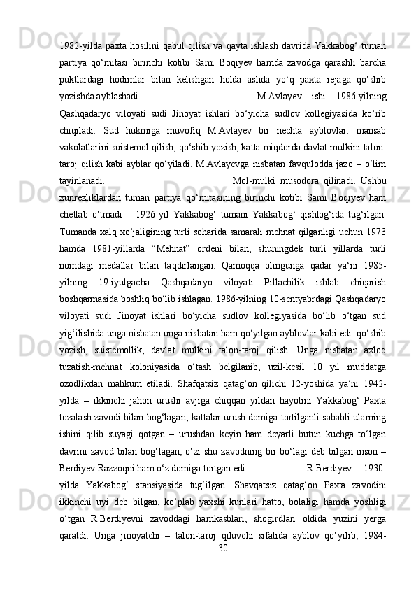 1982-yilda   paxta   hosilini   qabul   qilish   va  qayta   ishlash   davrida   Yakkabog‘   tuman
partiya   qo‘mitasi   birinchi   kotibi   Sami   Boqiyev   hamda   zavodga   qarashli   barcha
puktlardagi   hodimlar   bilan   kelishgan   holda   aslida   yo‘q   paxta   rejaga   qo‘shib
yozishda ayblashadi.  M.Avlayev   ishi   1986-yilning
Qashqadaryo   viloyati   sudi   Jinoyat   ishlari   bo‘yicha   sudlov   kollegiyasida   ko‘rib
chiqiladi.   Sud   hukmiga   muvofiq   M.Avlayev   bir   nechta   ayblovlar:   mansab
vakolatlarini suistemol qilish, qo‘shib yozish, katta miqdorda davlat mulkini talon-
taroj   qilish   kabi   ayblar   qo‘yiladi.   M.Avlayevga   nisbatan   favqulodda   jazo  –   o‘lim
tayinlanadi.  Mol-mulki   musodora   qilinadi.   Ushbu
xunrezliklardan   tuman   partiya   qo‘mitasining   birinchi   kotibi   Sami   Boqiyev   ham
chetlab   o‘tmadi   –   1926-yil   Yakkabog‘   tumani   Yakkabog‘   qishlog‘ida   tug‘ilgan.
Tumanda xalq xo‘jaligining turli soharida samarali mehnat qilganligi uchun 1973
hamda   1981-yillarda   “Mehnat”   ordeni   bilan,   shuningdek   turli   yillarda   turli
nomdagi   medallar   bilan   taqdirlangan.   Qamoqqa   olingunga   qadar   ya‘ni   1985-
yilning   19-iyulgacha   Qashqadaryo   viloyati   Pillachilik   ishlab   chiqarish
boshqarmasida boshliq bo‘lib ishlagan. 1986-yilning 10-sentyabrdagi Qashqadaryo
viloyati   sudi   Jinoyat   ishlari   bo‘yicha   sudlov   kollegiyasida   bo‘lib   o‘tgan   sud
yig‘ilishida unga nisbatan unga nisbatan ham qo‘yilgan ayblovlar kabi edi: qo‘shib
yozish,   suistemollik,   davlat   mulkini   talon-taroj   qilish.   Unga   nisbatan   axloq
tuzatish-mehnat   koloniyasida   o‘tash   belgilanib,   uzil-kesil   10   yil   muddatga
ozodlikdan   mahkum   etiladi.   Shafqatsiz   qatag‘on   qilichi   12-yoshida   ya‘ni   1942-
yilda   –   ikkinchi   jahon   urushi   avjiga   chiqqan   yildan   hayotini   Yakkabog‘   Paxta
tozalash zavodi bilan bog‘lagan, kattalar urush domiga tortilganli sababli ularning
ishini   qilib   suyagi   qotgan   –   urushdan   keyin   ham   deyarli   butun   kuchga   to‘lgan
davrini   zavod  bilan bog‘lagan,  o‘zi   shu  zavodning bir  bo‘lagi   deb bilgan  inson  –
Berdiyev Razzoqni ham o‘z domiga tortgan edi.  R.Berdiyev   1930-
yilda   Yakkabog‘   stansiyasida   tug‘ilgan.   Shavqatsiz   qatag‘on   Paxta   zavodini
ikkinchi   uyi   deb   bilgan,   ko‘plab   yaxshi   kunlari   hatto,   bolaligi   hamda   yoshligi
o‘tgan   R.Berdiyevni   zavoddagi   hamkasblari,   shogirdlari   oldida   yuzini   yerga
qaratdi.   Unga   jinoyatchi   –   talon-taroj   qiluvchi   sifatida   ayblov   qo‘yilib,   1984-
30 