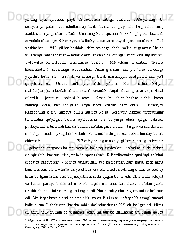 yilning   ayni   qahraton   payti   18-dekabrida   xibsga   olishadi.   1986-yilning   10-
sentyabrga   qadar   aybi   isbotlanmay   turib,   turma   va   gdlyanchi   tergovchilarning
azoblashlariga giriftor bo‘ladi 1
. Umrining katta qismini  Yakkabog‘ paxta tozalash
zavodida o‘tkazgan R.Berdiyev o‘z faoliyati xususida quyidagicha xotirlaydi: - “12
yoshimdan – 1942- yildan boshlab ushbu zavodga ishchi bo‘lib kelganman. Urush
yillaridagi   mashaqqatlar   –   bolalik   orzularidan   vos   kechgan   meni   erta   ulg‘aytirdi.
1946-yilda   konorlovchi   ishchilarga   boshliq,   1959-yildan   torozibon   (2-zona
klassifikatori)   lavozimiga   tayinlandim.   Paxta   g‘arami   ikki   yil   tursa   bir-biriga
yopishib   ketar   edi   –   ajratish   va   konorga   tiqish   mashaqqat,   isrofgarchilikka   yo‘l
qo‘yilmas   edi.   Unutib   bo‘lmaydi   o‘sha   yillarni.   Konor   uchun   kelgan
matolar(surp)dan kuylak-ishton tikdirib kiyardik. Faqat ishdan gapirardik, mehnat
qilardik   –   jonimizni   qadrini   bilmay....   Keyin   bu   ishlar   boshga   tushdi,   hayot
shunaqa   ekan,   har   soniyalar   sizga   tuxfa   etilgan   baxt   ekan....”.   Berdiyev
Razzoqning   o‘zini   himoya   qilish   nutqiga   ko‘ra,   Berdiyev   Razzoq   tergovchilar
tomonidan   qo‘yilgan   barcha   ayblovlarni   o‘z   bo‘yniga   oladi,   qilgan   ishidan
pushoymonlik bildiradi hamda bundan ko‘zlangan maqsad – tergov va sud davrida
inobatga olinadi – yengillik beriladi deb, umid birdirgani edi. Lekin bunday bo‘lib
chiqmadi.  R.Berdiyevning rostgo‘yligi ham inobatga olinmadi
–   gdlyanchi   tergovchilar   uni   yanada   ko‘proq   ayblovlarni   bo‘yniga   olishi   uchun
qo‘rqitishib,   haqorat   qilib,   urib-do‘pposlashadi.   R.Berdiyevning   quyidagi   so‘zlari
diqqatga   sazovordir:   -   Menga   yuklatilgan   ayb   haqiqatdan   ham   katta,   men   nima
ham qila olar edim – katta daryo oldida xas edim, xolos. Mening o‘rnimda boshqa
kishi bo‘lganida ham ushbu jinoyatlarni sodir qilgan bo‘lar edi. Chunonchi viloyat
va   tuman   partiya   tashkilotlari,   Paxta   topshirish   rahbarlari   shaxsan   o‘zlari   paxta
topshirish ishlarini nazoratga olishgan edi. Har qanday ularning ruxsatisiz bo‘lmas
edi. Biz faqat buyruqlarni bajarar edik, xolos. Bu ishlar, nafaqat Yakkbog‘ tumani
balki butun O‘zbekiston (barcha sobiq sho‘rolar davlati N.S.)da bo‘lgan edi. Nima
qilishim   holi-jonimga   qo‘yishmadi,   oxiri   majbur   bo‘lganimdan   shu   ishga   qo‘lga
1
  Абдуллаев   А.Н.   XX   аср   иккинчи   ярми   Ўзбекистон   пахтачилигида   ирригация-мелиорация   ишларини
интенсивлаштиришдаги   муаммо   ва   ечимлар   ҳақида   //   СамДУ   илмий   тадқиқотлар   ахборотномаси.   -
Самарқанд, 2005. - № 5. - Б. 17.
31 