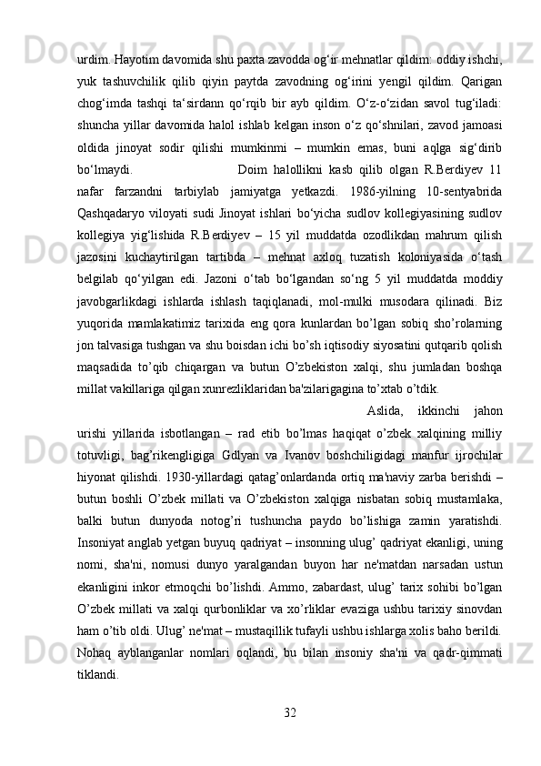 urdim. Hayotim davomida shu paxta zavodda og‘ir mehnatlar qildim: oddiy ishchi,
yuk   tashuvchilik   qilib   qiyin   paytda   zavodning   og‘irini   yengil   qildim.   Qarigan
chog‘imda   tashqi   ta‘sirdann   qo‘rqib   bir   ayb   qildim.   O‘z-o‘zidan   savol   tug‘iladi:
shuncha  yillar  davomida halol  ishlab  kelgan inson o‘z qo‘shnilari, zavod jamoasi
oldida   jinoyat   sodir   qilishi   mumkinmi   –   mumkin   emas,   buni   aqlga   sig‘dirib
bo‘lmaydi.  Doim   halollikni   kasb   qilib   olgan   R.Berdiyev   11
nafar   farzandni   tarbiylab   jamiyatga   yetkazdi.   1986-yilning   10-sentyabrida
Qashqadaryo   viloyati   sudi   Jinoyat   ishlari   bo‘yicha   sudlov   kollegiyasining   sudlov
kollegiya   yig‘lishida   R.Berdiyev   –   15   yil   muddatda   ozodlikdan   mahrum   qilish
jazosini   kuchaytirilgan   tartibda   –   mehnat   axloq   tuzatish   koloniyasida   o‘tash
belgilab   qo‘yilgan   edi.   Jazoni   o‘tab   bo‘lgandan   so‘ng   5   yil   muddatda   moddiy
javobgarlikdagi   ishlarda   ishlash   taqiqlanadi,   mol-mulki   musodara   qilinadi.   Biz
yuqorida   mamlakatimiz   tarixida   eng   qora   kunlardan   bo’lgan   sobiq   sho’rolarning
jon talvasiga tushgan va shu boisdan ichi bo’sh iqtisodiy siyosatini qutqarib qolish
maqsadida   to’qib   chiqargan   va   butun   O’zbekiston   xalqi,   shu   jumladan   boshqa
millat vakillariga qilgan xunrezliklaridan ba'zilarigagina to’xtab o’tdik. 
Aslida,   ikkinchi   jahon
urishi   yillarida   isbotlangan   –   rad   etib   bo’lmas   haqiqat   o’zbek   xalqining   milliy
totuvligi,   bag’rikengligiga   Gdlyan   va   Ivanov   boshchiligidagi   manfur   ijrochilar
hiyonat qilishdi. 1930-yillardagi qatag’onlardanda ortiq ma'naviy zarba berishdi –
butun   boshli   O’zbek   millati   va   O’zbekiston   xalqiga   nisbatan   sobiq   mustamlaka,
balki   butun   dunyoda   notog’ri   tushuncha   paydo   bo’lishiga   zamin   yaratishdi.
Insoniyat anglab yetgan buyuq qadriyat – insonning ulug’ qadriyat ekanligi, uning
nomi,   sha'ni,   nomusi   dunyo   yaralgandan   buyon   har   ne'matdan   narsadan   ustun
ekanligini   inkor   etmoqchi   bo’lishdi.   Ammo,   zabardast,   ulug’   tarix   sohibi   bo’lgan
O’zbek   millati  va   xalqi   qurbonliklar   va  xo’rliklar   evaziga  ushbu   tarixiy  sinovdan
ham o’tib oldi. Ulug’ ne'mat – mustaqillik tufayli ushbu ishlarga xolis baho berildi.
Nohaq   ayblanganlar   nomlari   oqlandi,   bu   bilan   insoniy   sha'ni   va   qadr-qimmati
tiklandi. 
32 