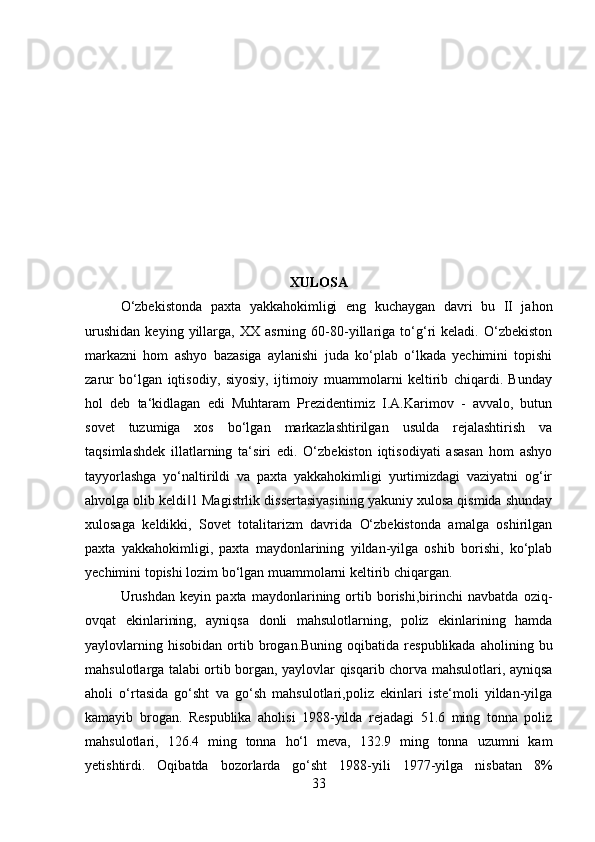 XULOSA
O‘zbekistonda   paxta   yakkahokimligi   eng   kuchaygan   davri   bu   II   jahon
urushidan   keying   yillarga,   XX   asrning   60-80-yillariga   to‘g‘ri   keladi.   O‘zbekiston
markazni   hom   ashyo   bazasiga   aylanishi   juda   ko‘plab   o‘lkada   yechimini   topishi
zarur   bo‘lgan   iqtisodiy,   siyosiy,   ijtimoiy   muammolarni   keltirib   chiqardi.   Bunday
hol   deb   ta‘kidlagan   edi   Muhtaram   Prezidentimiz   I.A.Karimov   -   avvalo,   butun
sovet   tuzumiga   xos   bo‘lgan   markazlashtirilgan   usulda   rejalashtirish   va
taqsimlashdek   illatlarning   ta‘siri   edi.   O‘zbekiston   iqtisodiyati   asasan   hom   ashyo
tayyorlashga   yo‘naltirildi   va   paxta   yakkahokimligi   yurtimizdagi   vaziyatni   og‘ir
ahvolga olib keldi 1 Magistrlik dissertasiyasining yakuniy xulosa qismida shunday‖
xulosaga   keldikki,   Sovet   totalitarizm   davrida   O‘zbekistonda   amalga   oshirilgan
paxta   yakkahokimligi,   paxta   maydonlarining   yildan-yilga   oshib   borishi,   ko‘plab
yechimini topishi lozim bo‘lgan muammolarni keltirib chiqargan. 
Urushdan   keyin   paxta   maydonlarining   ortib   borishi,birinchi   navbatda   oziq-
ovqat   ekinlarining,   ayniqsa   donli   mahsulotlarning,   poliz   ekinlarining   hamda
yaylovlarning  hisobidan   ortib  brogan.Buning  oqibatida   respublikada   aholining  bu
mahsulotlarga talabi ortib borgan, yaylovlar qisqarib chorva mahsulotlari, ayniqsa
aholi   o‘rtasida   go‘sht   va   go‘sh   mahsulotlari,poliz   ekinlari   iste‘moli   yildan-yilga
kamayib   brogan.   Respublika   aholisi   1988-yilda   rejadagi   51.6   ming   tonna   poliz
mahsulotlari,   126.4   ming   tonna   ho‘l   meva,   132.9   ming   tonna   uzumni   kam
yetishtirdi.   Oqibatda   bozorlarda   go‘sht   1988-yili   1977-yilga   nisbatan   8%
33 