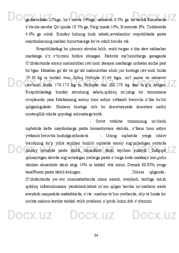 ga,kartoshka   22%ga,   ho‘l   meva   14%ga,   sabzavot   0.5%   ga   ko‘tarildi.Bozorlarda
o‘rtacha narxlar Qo‘qonda 18.5% ga, Farg‘onada 14%, Buxoroda 8%, Toshkentda
4.6%   ga   oshdi.   Bunday   holning   bosh   sababi,avvalambor   respublikada   paxta
maydonlarining markaz buyurtmasiga ko‘ra oshib borishi edi. 
Respublikadagi bu ijtimoiy ahvolni bilib, sezib turgan o‘sha davr rahbarlari
markazga   o‘z   e‘tirozini   bildira   olmagan.   Statistik   ma‘lumotlarga   qaraganda
O‘zbekistonda asosiy mahsulotlari iste‘moli darajasi markazga nisbatan ancha past
bo‘lgan.   Masalan   go‘sht   va   go‘sht   mahsulotlari   aholi   jon   boshiga   iste‘moli   bizda
29-30   kg   ni   tashkil   etsa,   Sobiq   Ittifoqda   62-64   kgni,   xo‘l   meva   va   sabzavot
iste‘moli   bizda   170-173   kg   ni   Ittifoqda   esa   260-270   kg   dan   to‘g‘ri   kelgan.
Respublikadagi   bunday   ahvolning   sababi,qishloq   xo‘jaligi   bir   tomonlama
rivojlanishi   yani   Markazning   asosiy   hom   ashyo   yetkazib   beruvchi   o‘lka   bo‘lib
qolganligidadir.   Shularni   hisobga   olib   bu   dissertasiyada   dissertant   milliy
mustaqillik ruhida quyidagi xulosalarga keldi: 
-   Sovet   totalitar   tuzumining   zo‘rlashi
oqibatida   katta   maydonlarga   paxta   homashyosini   ekilishi,   o‘lkani   hom   ashyo
yetkazib beruvchi hududga aylantirdi  -   Uning   oqibatida   yerga   ishlov
berishning   ko‘p   yillik   tajribasi   buzilib   oqibatda   asosiy   sug‘oriladigan   yerlarda
doimiy   ravishda   paxta   ekildi,   almashlab   ekish   tajribasi   susaydi.   Tadqiqot
qilinayotgan davrda sug‘oriladigan yerlarga paxta o‘rniga beda makkajo‘xori,poliz
ekinlari   almashlab   ekish   atigi   14%   ni   tashkil   etdi   xolos;   Demak   80-85%   yerga
tanaffussiz paxta ekilib kelingan.  Xulosa   qilganda,-
O‘zbekistonda   yer-suv   munosabatlarida   ularni   asrash,   avaylash,   tartibga   solish
qishloq   infratuzilmasini   yaxshilash,tabiat   in‘om   qilgan   barcha   ne‘matlarni   asrab
avaylash maqsadida maktablarda, o‘rta –mahsus ta‘lim yurtlarida, oliy ta‘limda bir
nechta mahsus kurslar tashkil etilib yoshlarni o‘qitish lozim deb o‘ylaymiz
34 