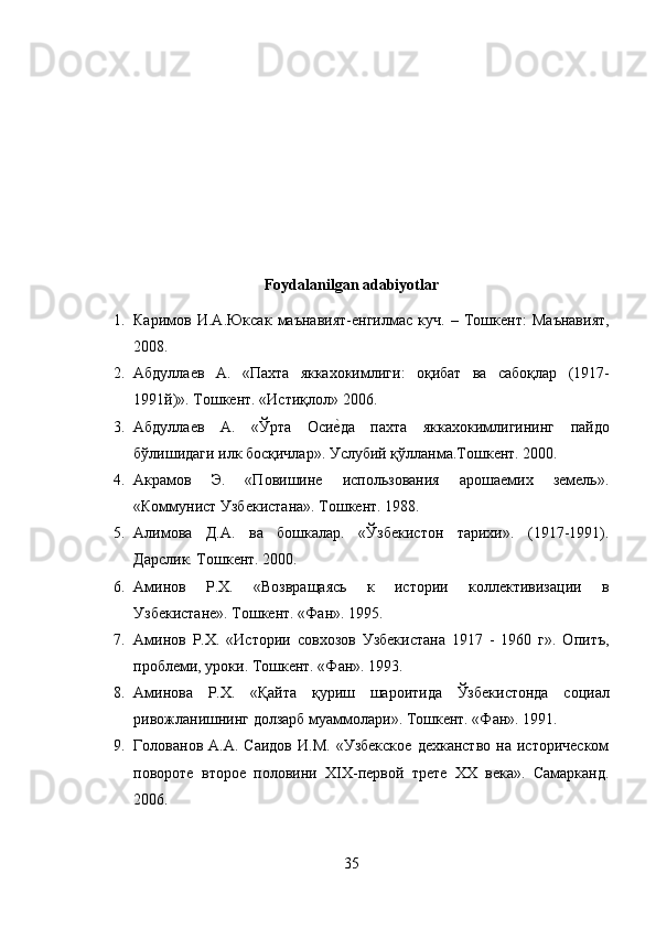 Foydalanilgan adabiyotlar
1. Каримов   И . А . Юксак   маънавият - енгилмас   куч .   –   Тошкент :   Маънавият ,
2008.
2. Абдуллаев   А .   « Пахта   яккахокимлиги :   оқибат   ва   сабоқлар   (1917-
1991 й )».  Тошкент . « Истиқлол » 2006. 
3. Абдуллаев   А .   « Ўрта   Осиеmда   пахта   яккахокимлигининг   пайдо
бўлишидаги   илк   босқичлар ».  Услубий қўлланма.Тошкент. 2000.
4. Акрамов   Э.   «Повишине   использования   арошаемих   земель».
«Коммунист Узбекистана». Тошкент. 1988. 
5. Алимова   Д.А.   ва   бошкалар.   «Ўзбекистон   тарихи».   (1917-1991).
Дарслик. Тошкент. 2000. 
6. Аминов   Р.Х.   «Возвращаясь   к   истории   коллективизации   в
Узбекистане». Тошкент. «Фан». 1995. 
7. Аминов   Р.Х.   «Истории   совхозов   Узбекистана   1917   -   1960   г».   Опитъ,
проблеми, уроки. Тошкент. «Фан». 1993. 
8. Аминова   Р . Х .   « Қайта   қуриш   шароитида   Ўзбекистонда   социал
ривожланишнинг   долзарб   муаммолари ».  Тошкент. «Фан». 1991.
9. Голованов  А.А.   Саидов   И.М.   «Узбекское   дехканство   на   историческом
повороте   второе   половини   ХIХ-первой   трете   ХХ   века».   Самарканд.
2006. 
35 