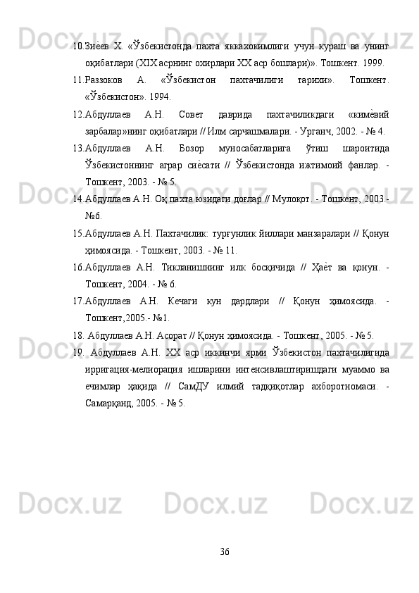 10. Зиеmев   Х .   « Ўзбекистонда   пахта   яккахокимлиги   учун   кураш   ва   унинг
оқибатлари  ( Х I Х   асрнинг   охирлари   ХХ   аср   бошлари )».  Тошкент . 1999.
11. Раззоков   А.   «Ўзбекистон   пахтачилиги   тарихи».   Тошкент .
« Ўзбекистон ». 1994.
12. Абдуллаев   А . Н .   Совет   даврида   пахтачиликдаги   « ким	
еmвий
зарбалар » нинг   оқибатлари  //  Илм   сарчашмалари . -  Урганч , 2002. - № 4. 
13. Абдуллаев   А . Н .   Бозор   муносабатларига   ўтиш   шароитида
Ўзбекистоннинг   аграр   си	
еmсати   //   Ўзбекистонда   ижтимоий   фанлар .   -
Тошкент , 2003. - № 5. 
14. Абдуллаев   А . Н .  Оқ   пахта   юзидаги   доғлар  //  Мулоқот . -  Тошкент , 2003.-
№6.
15. Абдуллаев   А . Н .   Пахтачилик :   турғунлик   йиллари   манзаралари   //   Қонун
ҳимоясида . -  Тошкент , 2003. - № 11. 
16. Абдуллаев   А . Н .   Тикланишнинг   илк   босқичида   //   Ҳа	
еmт   ва   қонун .   -
Тошкент , 2004. - № 6. 
17. Абдуллаев   А . Н .   Кечаги   кун   дардлари   //   Қонун   ҳимоясида .   -
Тошкент ,2005.- №1.
18.   Абдуллаев   А . Н .  Асорат  //  Қонун   ҳимоясида . -  Тошкент , 2005. - № 5.
19.   Абдуллаев   А . Н .   XX   аср   иккинчи   ярми   Ўзбекистон   пахтачилигида
ирригация - мелиорация   ишларини   интенсивлаштиришдаги   муаммо   ва
ечимлар   ҳақида   //   СамДУ   илмий   тадқиқотлар   ахборотномаси .   -
Самарқанд , 2005. - № 5. 
36 