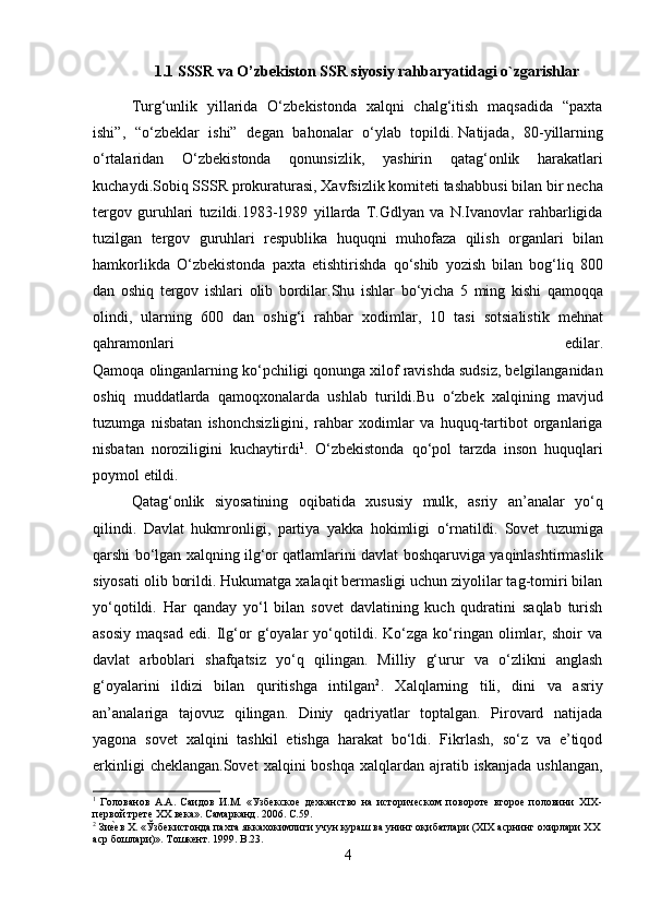 1.1 SSSR va O’zbekiston SSR siyosiy rahbaryatidagi o`zgarishlar
Turg‘unlik   yillarida   O‘zbekistonda   xalqni   chalg‘itish   maqsadida   “paxta
ishi”,   “o‘zbeklar   ishi”   degan   bahonalar   o‘ylab   topildi.   Natijada ,   80- yillarning
o ‘ rtalaridan   O ‘ zbekistonda   qonunsizlik ,   yashirin   qatag ‘ onlik   harakatlari
kuchaydi . Sobiq   SSSR   prokuraturasi ,  Xavfsizlik   komiteti   tashabbusi   bilan   bir   necha
tergov   guruhlari   tuzildi .1983-1989   yillarda   T . Gdlyan   va   N . Ivanovlar   rahbarligida
tuzilgan   tergov   guruhlari   respublika   huquqni   muhofaza   qilish   organlari   bilan
hamkorlikda   O ‘ zbekistonda   paxta   etishtirishda   qo ‘ shib   yozish   bilan   bog ‘ liq   800
dan   oshiq   tergov   ishlari   olib   bordilar . Shu   ishlar   bo ‘ yicha   5   ming   kishi   qamoqqa
olindi ,   ularning   600   dan   oshig ‘ i   rahbar   xodimlar ,   10   tasi   sotsialistik   mehnat
qahramonlari   edilar .
Qamoqa   olinganlarning   ko ‘ pchiligi   qonunga   xilof   ravishda   sudsiz ,  belgilanganidan
oshiq   muddatlarda   qamoqxonalarda   ushlab   turildi . Bu   o ‘ zbek   xalqining   mavjud
tuzumga   nisbatan   ishonchsizligini ,   rahbar   xodimlar   va   huquq - tartibot   organlariga
nisbatan   noroziligini   kuchaytirdi 1
.   O ‘ zbekistonda   qo ‘ pol   tarzda   inson   huquqlari
poymol   etildi .
Qatag ‘ onlik   siyosatining   oqibatida   xususiy   mulk ,   asriy   an ’ analar   yo ‘ q
qilindi .   Davlat   hukmronligi ,   partiya   yakka   hokimligi   o ‘ rnatildi .   Sovet   tuzumiga
qarshi   bo ‘ lgan   xalqning   ilg ‘ or   qatlamlarini   davlat   boshqaruviga   yaqinlashtirmaslik
siyosati   olib   borildi .  Hukumatga xalaqit bermasligi uchun ziyolilar tag-tomiri bilan
yo‘qotildi.   Har   qanday   yo‘l   bilan   sovet   davlatining   kuch   qudratini   saqlab   turish
asosiy   maqsad   edi.   Ilg‘or   g‘oyalar   yo‘qotildi.   Ko‘zga   ko‘ringan   olimlar,   shoir   va
davlat   arboblari   shafqatsiz   yo‘q   qilingan.   Milliy   g‘urur   va   o‘zlikni   anglash
g‘oyalarini   ildizi   bilan   quritishga   intilgan 2
.   Xalqlarning   tili,   dini   va   asriy
an’analariga   tajovuz   qilingan.   Diniy   qadriyatlar   toptalgan.   Pirovard   natijada
yagona   sovet   xalqini   tashkil   etishga   harakat   bo‘ldi.   Fikrlash,   so‘z   va   e’tiqod
erkinligi   cheklangan.Sovet   xalqini  boshqa  xalqlardan  ajratib  iskanjada  ushlangan,
1
  Голованов   А.А.   Саидов   И.М.   «Узбекское   дехканство   на   историческом   повороте   второе   половини   ХIХ-
первой трете ХХ века». Самарканд. 2006.  C .59.
2
 Зиеmев Х. «Ўзбекистонда пахта яккахокимлиги учун кураш ва унинг оқибатлари (ХIХ асрнинг охирлари ХХ 
аср бошлари)». Тошкент. 1999.  B .23.
4 