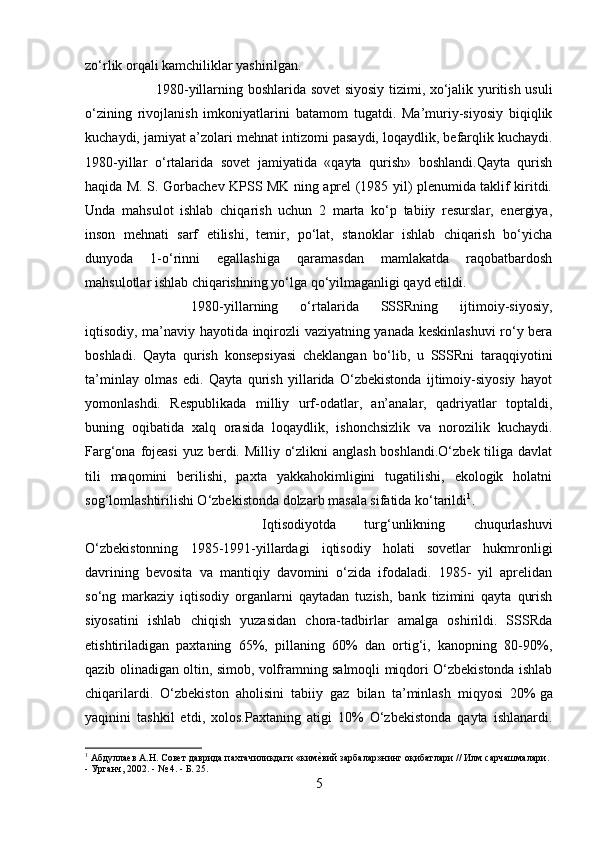 zo‘rlik orqali kamchiliklar yashirilgan.
1980-yillarning boshlarida sovet siyosiy tizimi, xo‘jalik yuritish usuli
o‘zining   rivojlanish   imkoniyatlarini   batamom   tugatdi.   Ma’muriy-siyosiy   biqiqlik
kuchaydi, jamiyat a’zolari mehnat intizomi pasaydi,   loqaydlik , befarqlik kuchaydi.
1980-yillar   o‘rtalarida   sovet   jamiyatida   «qayta   qurish»   boshlandi.Qayta   qurish
haqida M. S. Gorbachev KPSS MK ning aprel (1985 yil) plenumida taklif kiritdi.
Unda   mahsulot   ishlab   chiqarish   uchun   2   marta   ko‘p   tabiiy   resurslar,   energiya,
inson   mehnati   sarf   etilishi,   temir,   po‘lat,   stanoklar   ishlab   chiqarish   bo‘yicha
dunyoda   1-o‘rinni   egallashiga   qaramasdan   mamlakatda   raqobatbardosh
mahsulotlar ishlab chiqarishning yo‘lga qo‘yilmaganligi qayd etildi.
1980-yillarning   o‘rtalarida   SSSRning   ijtimoiy-siyosiy,
iqtisodiy, ma’naviy hayotida inqirozli vaziyatning yanada keskinlashuvi  ro‘y bera
boshladi.   Qayta   qurish   konsepsiyasi   cheklangan   bo‘lib,   u   SSSRni   taraqqiyotini
ta’minlay   olmas   edi.   Qayta   qurish   yillarida   O‘zbekistonda   ijtimoiy-siyosiy   hayot
yomonlashdi.   Respublikada   milliy   urf-odatlar,   an’analar,   qadriyatlar   toptaldi,
buning   oqibatida   xalq   orasida   loqaydlik,   ishonchsizlik   va   norozilik   kuchaydi.
Farg‘ona fojeasi  yuz berdi. Milliy o‘zlikni  anglash boshlandi.O‘zbek tiliga davlat
tili   maqomini   berilishi,   paxta   yakkahokimligini   tugatilishi,   ekologik   holatni
sog‘lomlashtirilishi O‘zbekistonda dolzarb masala sifatida ko‘tarildi 1
.
Iqtisodiyotda   turg‘unlikning   chuqurlashuvi
O‘zbekistonning   1985-1991-yillardagi   iqtisodiy   holati   sovetlar   hukmronligi
davrining   bevosita   va   mantiqiy   davomini   o‘zida   ifodaladi.   1985-   yil   aprelidan
so‘ng   markaziy   iqtisodiy   organlarni   qaytadan   tuzish,   bank   tizimini   qayta   qurish
siyosatini   ishlab   chiqish   yuzasidan   chora-tadbirlar   amalga   oshirildi.   SSSRda
etishtiriladigan   paxtaning   65%,   pillaning   60%   dan   ortig‘i,   kanopning   80-90%,
qazib olinadigan oltin, simob, volframning salmoqli miqdori O‘zbekistonda ishlab
chiqarilardi.   O‘zbekiston   aholisini   tabiiy   gaz   bilan   ta’minlash   miqyosi   20%   ga
yaqinini   tashkil   etdi ,   xolos.Paxtaning   atigi   10%   O‘zbekistonda   qayta   ishlanardi.
1
 Абдуллаев А.Н. Совет даврида пахтачиликдаги «кимеmвий зарбалар»нинг оқибатлари // Илм сарчашмалари. 
- Урганч, 2002. - № 4. - Б. 25.
5 