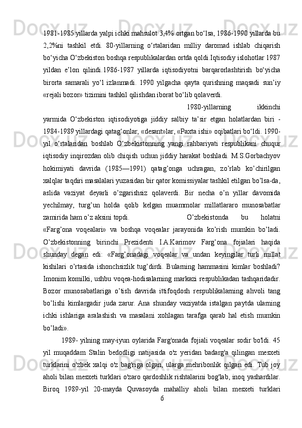 1981-1985 yillarda yalpi ichki mahsulot 3,4% ortgan bo‘lsa, 1986-1990 yillarda bu
2,2%ni   tashkil   etdi.   80-yillarning   o‘rtalaridan   milliy   daromad   ishlab   chiqarish
bo‘yicha O‘zbekiston boshqa respublikalardan ortda qoldi.Iqtisodiy islohotlar 1987
yildan   e’lon   qilindi.1986-1987   yillarda   iqtisodiyotni   barqarorlashtirish   bo‘yicha
birorta   samarali   yo‘l   izlanmadi.   1990   yilgacha   qayta   qurishning   maqsadi   sun’iy
«rejali bozor» tizimini tashkil qilishdan iborat bo‘lib qolaverdi.
1980-yillarning   ikkinchi
yarmida   O‘zbekiston   iqtisodiyotiga   jiddiy   salbiy   ta’sir   etgan   holatlardan   biri   -
1984-1989 yillardagi qatag‘onlar, «desant»lar, «Paxta ishi» oqibatlari bo‘ldi. 1990-
yil   o‘rtalaridan   boshlab   O‘zbekistonning   yangi   rahbariyati   respublikani   chuqur
iqtisodiy   inqirozdan   olib   chiqish   uchun   jiddiy   harakat   boshladi.   M.S.Gorbachyov
hokimiyati   davrida   (1985—1991)   qatag’onga   uchragan,   zo’rlab   ko’chirilgan
xalqlar taqdiri masalalari yuzasidan bir qator komissiyalar tashkil etilgan bo’lsa-da,
aslida   vaziyat   deyarli   o’zgarishsiz   qolaverdi.   Bir   necha   o’n   yillar   davomida
yechilmay,   turg’un   holda   qolib   kelgan   muammolar   millatlararo   munosabatlar
zamirida ham o’z aksini topdi.  O’zbekistonda   bu   holatni
«Farg’ona   voqealari»   va   boshqa   voqealar   jarayonida   ko’rish   mumkin   bo’ladi.
O’zbekistonning   birinchi   Prezidenti   I.A.Karimov   Farg’ona   fojialari   haqida
shunday   degan   edi:   «Farg’onadagi   voqealar   va   undan   keyingilar   turli   millat
kishilari   o’rtasida   ishonchsizlik   tug’dirdi.   Bularning   hammasini   kimlar   boshladi?
Imonim komilki, ushbu voqea-hodisalarning markazi respublikadan tashqaridadir.
Bozor   munosabatlariga   o’tish   davrida   ittifoqdosh   respublikalarning   ahvoli   tang
bo’lishi   kimlargadir   juda   zarur.   Ana   shunday   vaziyatda   istalgan   paytda   ularning
ichki   ishlariga   aralashish   va   masalani   xohlagan   tarafga   qarab   hal   etish   mumkin
bo’ladi».
1989- yilning may-iyun oylarida Farg'onada fojiali voqealar sodir bo'ldi. 45
yil   muqaddam   Stalin   bedodligi   natijasida   o'z   yeridan   badarg'a   qilingan   mesxeti
turklarini   o'zbek   xalqi   o'z   bag'riga   olgan,   ularga   mehribonlik   qilgan   edi.   Tub   joy
aholi bilan mesxeti turklari o'zaro qardoshlik rishtalarini bog'lab, inoq yashardilar.
Biroq   1989-yil   20-mayda   Quvasoyda   mahalliy   aholi   bilan   mesxeti   turklari
6 