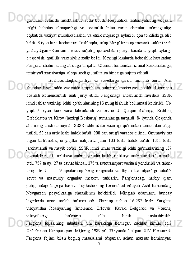 guruhlari   o'rtasida   mushtlashuv   sodir   bo'ldi.   Respublika   rahbariyatining   voqeani
to'g'ri   baholay   olmaganligi   va   tezkorlik   bilan   zarur   choralar   ko'rmaganligi
oqibatida vaziyat murakkablashdi  va etnik mojaroga aylanib, qon to'kilishiga olib
keldi. 3 iyun kuni kechqurun Toshloqda, so'ng Marg'ilonning mesxeti turklari zich
yashaydigan «Komsomol» suv xo'jaligi quruvchilari posyolkasida ur-yiqit, uylarga
o't qo'yish, qotillik, vaxshiylik sodir bo'ldi. Keyingi kunlarda beboshlik harakatlari
Farg'ona shahri, uning atrofiga tarqaldi. Olomon tomonidan sanoat korxonalariga,
temir yo'l stansiyasiga, aloqa uzeliga, militsiya binosiga hujum qilindi. 
Boshboshdoqlik   partiya   va   sovetlarga   qarshi   tus   olib   bordi.   Ana
shunday  favqulodda  vaziyatda   respublika  hukumat  komissiyasi  tuzildi.  4-iyundan
boshlab   komendantlik   soati   joriy   etildi.   Farg'onaga   shoshilinch   ravishda   SSSR
ichki ishlar vaziriigi ichki qo'shinlarining 13 ming kishilik bo'linmasi keltirildi. Ur-
yiqit   7-   iyun   kuni   yana   takrorlandi   va   tez   orada   Qo'qon   shahriga,   Rishton,
O'zbekiston va Kirov (hozirgi Beshariq) tumanlariga tarqaldi. 8- iyunda Qo'qonda
aholining tinch namoyishi SSSR ichki ishlar vaziriigi qo'shinlari tomonidan o'qqa
tutildi, 50 dan ortiq kishi halok bo'ldi, 200 dan ortig'i yarador qilindi. Ommaviy tus
olgan   tartibsizlik,   ur-yiqitlar   natijasida   jami   103   kishi   halok   bo'ldi.   1011   kishi
jarohatlandi  va mayib bo'ldi. SSSR ichki ishlar vaziriigi ichki qo'shinlarining 137
xizmatchisi, 110 militsiya xodimi yarador bo'ldi, militsiya xodimlaridan biri vafot
etdi. 757 ta uy,  27   ta davlat binosi , 275 ta avtotransport vositasi yondirildi va talon-
taroj qilindi. Voqealarning   keng   miqyosda   va   fojiali   tus   olganligi   sababli
sovet   va   ma'muriy   organlar   mesxeti   turklarini   Farg'onadagi   harbiy   qism
poligonidagi   lagerga   hamda   Tojikistonning   Leninobod   viloyati   Asht   tumanidagi
Novgarzon   posyolkasiga   shoshilinch   ko'chirildi.   Minglab   odamlarni   bunday
lagerlarda   uzoq   saqlab   bo'lmas   edi.   Shuning   uchun   16.282   kishi   Farg'ona
viloyatidan   Rossiyaning   Smolensk,   Orlovsk,   Kursk,   Belgorod   va   Voronej
viloyatlariga   ko'chirib   olib   borib   joylashtirildi.
Farg'ona   fojiasining   sabablari,   uni   harakatga   keltirgan   kuchlar   kimlar   edi?
O'zbekiston   Kompartiyasi   MQning   1989-yil   23-iyunda   bo'lgan   XIV   Plenumida
Farg'ona   fojiasi   bilan   bog'liq   masalalarni   o'rganish   uchun   maxsus   komissiyasi
7 