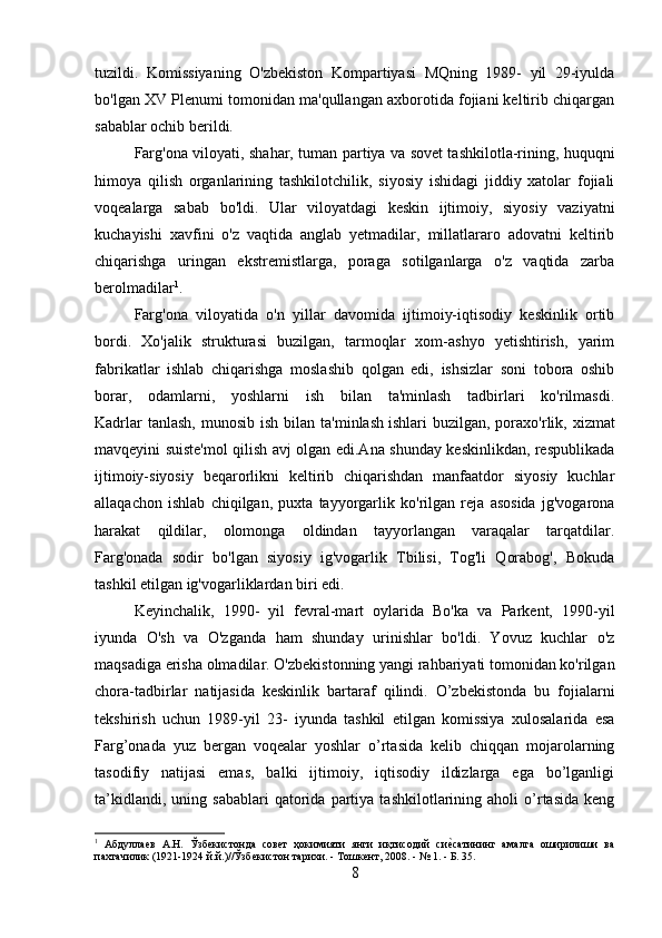 tuzildi.   Komissiyaning   O'zbekiston   Kompartiyasi   MQning   1989-   yil   29-iyulda
bo'lgan XV Plenumi tomonidan ma'qullangan axborotida fojiani keltirib chiqargan
sabablar ochib berildi.
Farg'ona viloyati, shahar, tuman partiya va sovet tashkilotla-rining, huquqni
himoya   qilish   organlarining   tashkilotchilik,   siyosiy   ishidagi   jiddiy   xatolar   fojiali
voqealarga   sabab   bo'ldi.   Ular   viloyatdagi   keskin   ijtimoiy,   siyosiy   vaziyatni
kuchayishi   xavfini   o'z   vaqtida   anglab   yetmadilar,   millatlararo   adovatni   keltirib
chiqarishga   uringan   ekstremistlarga,   poraga   sotilganlarga   o'z   vaqtida   zarba
berolmadilar 1
.
Farg'ona   viloyatida   o'n   yillar   davomida   ijtimoiy-iqtisodiy   keskinlik   ortib
bordi.   Xo'jalik   strukturasi   buzilgan,   tarmoqlar   xom-ashyo   yetishtirish,   yarim
fabrikatlar   ishlab   chiqarishga   moslashib   qolgan   edi,   ishsizlar   soni   tobora   oshib
borar,   odamlarni,   yoshlarni   ish   bilan   ta'minlash   tadbirlari   ko'rilmasdi.
Kadrlar   tanlash,  munosib  ish  bilan ta'minlash   ishlari  buzilgan , poraxo'rlik, xizmat
mavqeyini suiste'mol qilish avj olgan edi.Ana shunday keskinlikdan, respublikada
ijtimoiy-siyosiy   beqarorlikni   keltirib   chiqarishdan   manfaatdor   siyosiy   kuchlar
allaqachon   ishlab   chiqilgan,   puxta   tayyorgarlik   ko'rilgan   reja   asosida   jg'vogarona
harakat   qildilar,   olomonga   oldindan   tayyorlangan   varaqalar   tarqatdilar.
Farg'onada   sodir   bo'lgan   siyosiy   ig'vogarlik   Tbilisi,   Tog'li   Qorabog',   Bokuda
tashkil etilgan ig'vogarliklardan biri edi. 
Keyinchalik,   1990-   yil   fevral-mart   oylarida   Bo'ka   va   Parkent,   1990-yil
iyunda   O'sh   va   O'zganda   ham   shunday   urinishlar   bo'ldi.   Yovuz   kuchlar   o'z
maqsadiga erisha olmadilar. O'zbekistonning yangi rahbariyati tomonidan ko'rilgan
chora-tadbirlar   natijasida   keskinlik   bartaraf   qilindi.   O’zbekistonda   bu   fojialarni
tekshirish   uchun   1989-yil   23-   iyunda   tashkil   etilgan   komissiya   xulosalarida   esa
Farg’onada   yuz   bergan   voqealar   yoshlar   o’rtasida   kelib   chiqqan   mojarolarning
tasodifiy   natijasi   emas,   balki   ijtimoiy,   iqtisodiy   ildizlarga   ega   bo’lganligi
ta’kidlandi,   uning  sabablari   qatorida  partiya   tashkilotlarining  aholi   o’rtasida   keng
1
  Абдуллаев   А.Н.   Ўзбекистонда   совет   ҳокимияти   янги   иқтисодий   сиеmсатининг   амалга   оширилиши   ва
пахтачилик (1921-1924 й.й.)//Ўзбекистон тарихи. - Тошкент, 2008. - № 1. - Б. 35.
8 