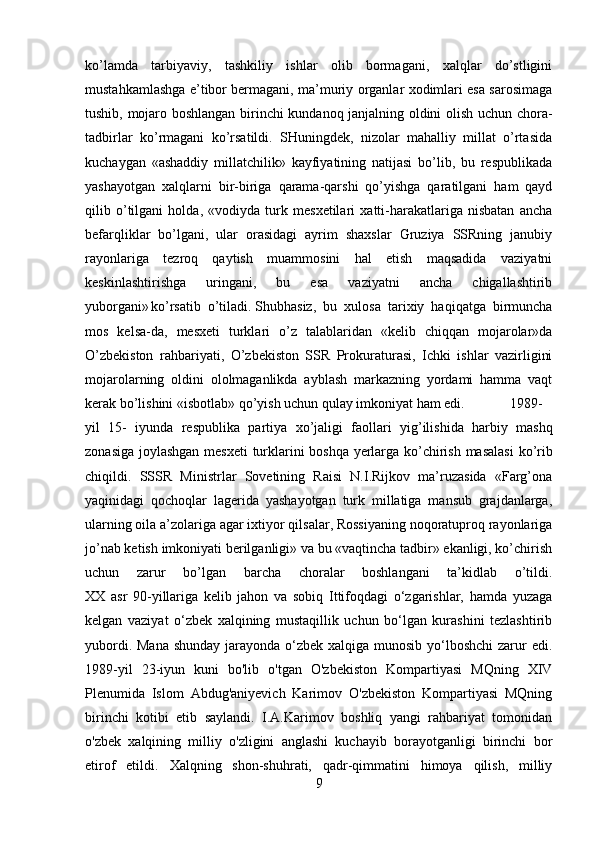 ko’lamda   tarbiyaviy,   tashkiliy   ishlar   olib   bormagani,   xalqlar   do’stligini
mustahkamlashga e’tibor bermagani, ma’muriy organlar xodimlari esa sarosimaga
tushib, mojaro boshlangan birinchi kundanoq janjalning oldini olish uchun chora-
tadbirlar   ko’rmagani   ko’rsatildi.   SHuningdek,   nizolar   mahalliy   millat   o’rtasida
kuchaygan   «ashaddiy   millatchilik»   kayfiyatining   natijasi   bo’lib,   bu   respublikada
yashayotgan   xalqlarni   bir-biriga   qarama-qarshi   qo’yishga   qaratilgani   ham   qayd
qilib   o’tilgani   holda,   «vodiyda   turk   mesxetilari   xatti-harakatlariga   nisbatan   ancha
befarqliklar   bo’lgani,   ular   orasidagi   ayrim   shaxslar   Gruziya   SSRning   janubiy
rayonlariga   tezroq   qaytish   muammosini   hal   etish   maqsadida   vaziyatni
keskinlashtirishga   uringani,   bu   esa   vaziyatni   ancha   chigallashtirib
yuborgani»  
ko’rsatib   o’tiladi.   Shubhasiz ,   bu   xulosa   tarixiy   haqiqatga   birmuncha
mos   kelsa-da,   mesxeti   turklari   o’z   talablaridan   «kelib   chiqqan   mojarolar»da
O’zbekiston   rahbariyati,   O’zbekiston   SSR   Prokuraturasi,   Ichki   ishlar   vazirligini
mojarolarning   oldini   ololmaganlikda   ayblash   markazning   yordami   hamma   vaqt
kerak bo’lishini «isbotlab» qo’yish uchun qulay imkoniyat ham edi. 1989-
yil   15-   iyunda   respublika   partiya   xo ’ jaligi   faollari   yig ’ ilishida   harbiy   mashq
zonasiga   joylashgan   mesxeti   turklarini   boshqa   yerlarga   ko ’ chirish   masalasi   ko ’ rib
chiqildi .   SSSR   Ministrlar   Sovetining   Raisi   N.I.Rijkov   ma’ruzasida   «Farg’ona
yaqinidagi   qochoqlar   lagerida   yashayotgan   turk   millatiga   mansub   grajdanlarga,
ularning oila a’zolariga agar ixtiyor qilsalar, Rossiyaning noqoratuproq rayonlariga
jo’nab ketish imkoniyati berilganligi» va bu «vaqtincha tadbir» ekanligi, ko’chirish
uchun   zarur   bo’lgan   barcha   choralar   boshlangani   ta’kidlab   o’tildi.
XX   asr   90-yillariga   kelib   jahon   va   sobiq   Ittifoqdagi   o‘zgarishlar,   hamda   yuzaga
kelgan   vaziyat   o‘zbek   xalqining   mustaqillik   uchun   bo‘lgan   kurashini   tezlashtirib
yubordi. Mana shunday jarayonda o‘zbek xalqiga munosib yo‘lboshchi  zarur edi.
1989-yil   23-iyun   kuni   bo'lib   o'tgan   O'zbekiston   Kompartiyasi   MQning   XIV
Plenumida   Islom   Abdug'aniyevich   Karimov   O'zbekiston   Kompartiyasi   MQning
birinchi   kotibi   etib   saylandi.   I.A.Karimov   boshliq   yangi   rahbariyat   tomonidan
o'zbek   xalqining   milliy   o'zligini   anglashi   kuchayib   borayotganligi   birinchi   bor
etirof   etildi.   Xalqning   shon-shuhrati,   qadr-qimmatini   himoya   qilish,   milliy
9 