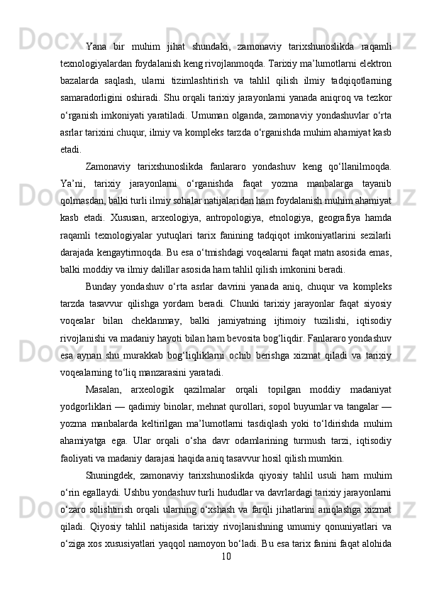 Yana   bir   muhim   jihat   shundaki,   zamonaviy   tarixshunoslikda   raqamli
texnologiyalardan foydalanish keng rivojlanmoqda. Tarixiy ma’lumotlarni elektron
bazalarda   saqlash,   ularni   tizimlashtirish   va   tahlil   qilish   ilmiy   tadqiqotlarning
samaradorligini oshiradi. Shu orqali tarixiy jarayonlarni yanada aniqroq va tezkor
o‘rganish  imkoniyati  yaratiladi. Umuman olganda, zamonaviy  yondashuvlar  o‘rta
asrlar tarixini chuqur, ilmiy va kompleks tarzda o‘rganishda muhim ahamiyat kasb
etadi.
Zamonaviy   tarixshunoslikda   fanlararo   yondashuv   keng   qo‘llanilmoqda.
Ya’ni,   tarixiy   jarayonlarni   o‘rganishda   faqat   yozma   manbalarga   tayanib
qolmasdan, balki turli ilmiy sohalar natijalaridan ham foydalanish muhim ahamiyat
kasb   etadi.   Xususan,   arxeologiya,   antropologiya,   etnologiya,   geografiya   hamda
raqamli   texnologiyalar   yutuqlari   tarix   fanining   tadqiqot   imkoniyatlarini   sezilarli
darajada kengaytirmoqda. Bu esa o‘tmishdagi voqealarni faqat matn asosida emas,
balki moddiy va ilmiy dalillar asosida ham tahlil qilish imkonini beradi.
Bunday   yondashuv   o‘rta   asrlar   davrini   yanada   aniq,   chuqur   va   kompleks
tarzda   tasavvur   qilishga   yordam   beradi.   Chunki   tarixiy   jarayonlar   faqat   siyosiy
voqealar   bilan   cheklanmay,   balki   jamiyatning   ijtimoiy   tuzilishi,   iqtisodiy
rivojlanishi va madaniy hayoti bilan ham bevosita bog‘liqdir. Fanlararo yondashuv
esa   aynan   shu   murakkab   bog‘liqliklarni   ochib   berishga   xizmat   qiladi   va   tarixiy
voqealarning to‘liq manzarasini yaratadi.
Masalan,   arxeologik   qazilmalar   orqali   topilgan   moddiy   madaniyat
yodgorliklari — qadimiy binolar, mehnat qurollari, sopol buyumlar va tangalar —
yozma   manbalarda   keltirilgan   ma’lumotlarni   tasdiqlash   yoki   to‘ldirishda   muhim
ahamiyatga   ega.   Ular   orqali   o‘sha   davr   odamlarining   turmush   tarzi,   iqtisodiy
faoliyati va madaniy darajasi haqida aniq tasavvur hosil qilish mumkin.
Shuningdek,   zamonaviy   tarixshunoslikda   qiyosiy   tahlil   usuli   ham   muhim
o‘rin egallaydi. Ushbu yondashuv turli hududlar va davrlardagi tarixiy jarayonlarni
o‘zaro   solishtirish   orqali   ularning  o‘xshash   va   farqli   jihatlarini   aniqlashga   xizmat
qiladi.   Qiyosiy   tahlil   natijasida   tarixiy   rivojlanishning   umumiy   qonuniyatlari   va
o‘ziga xos xususiyatlari yaqqol namoyon bo‘ladi. Bu esa tarix fanini faqat alohida
10 
