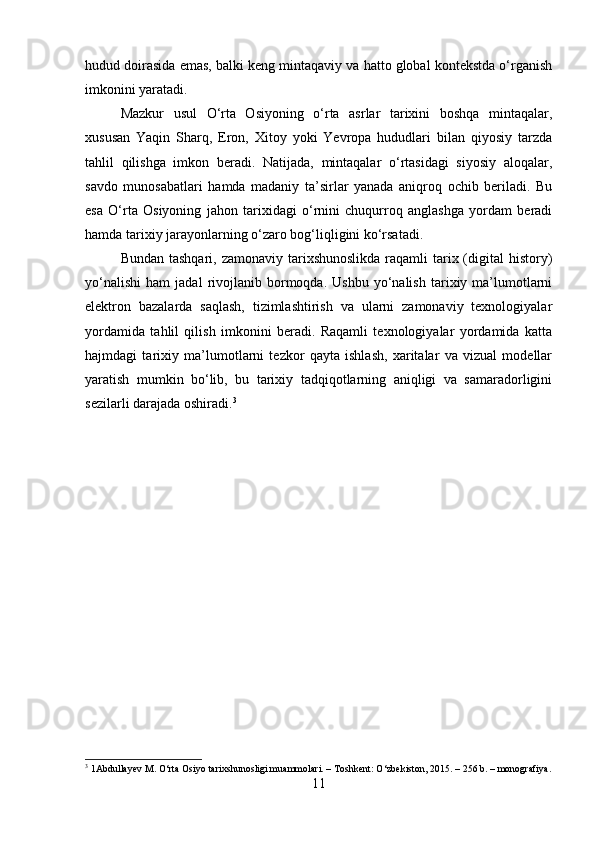 hudud doirasida emas, balki keng mintaqaviy va hatto global kontekstda o‘rganish
imkonini yaratadi.
Mazkur   usul   O‘rta   Osiyoning   o‘rta   asrlar   tarixini   boshqa   mintaqalar,
xususan   Yaqin   Sharq,   Eron,   Xitoy   yoki   Yevropa   hududlari   bilan   qiyosiy   tarzda
tahlil   qilishga   imkon   beradi.   Natijada,   mintaqalar   o‘rtasidagi   siyosiy   aloqalar,
savdo   munosabatlari   hamda   madaniy   ta’sirlar   yanada   aniqroq   ochib   beriladi.   Bu
esa   O‘rta   Osiyoning   jahon   tarixidagi   o‘rnini   chuqurroq   anglashga   yordam   beradi
hamda tarixiy jarayonlarning o‘zaro bog‘liqligini ko‘rsatadi.
Bundan tashqari,  zamonaviy tarixshunoslikda  raqamli  tarix (digital  history)
yo‘nalishi   ham   jadal   rivojlanib  bormoqda.   Ushbu   yo‘nalish   tarixiy  ma’lumotlarni
elektron   bazalarda   saqlash,   tizimlashtirish   va   ularni   zamonaviy   texnologiyalar
yordamida   tahlil   qilish   imkonini   beradi.   Raqamli   texnologiyalar   yordamida   katta
hajmdagi   tarixiy   ma’lumotlarni   tezkor   qayta   ishlash,   xaritalar   va   vizual   modellar
yaratish   mumkin   bo‘lib,   bu   tarixiy   tadqiqotlarning   aniqligi   va   samaradorligini
sezilarli darajada oshiradi. 3
3
 1Abdullayev M. O‘rta Osiyo tarixshunosligi muammolari. – Toshkent: O‘zbekiston, 2015. – 256 b. – monografiya.
11 