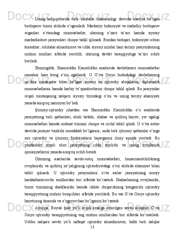 Uning   tadqiqotlarida   turli   sulolalar   hukmronligi   davrida   mavjud   bo‘lgan
boshqaruv  tizimi   alohida o‘rganiladi. Markaziy  hokimiyat   va mahalliy  boshqaruv
organlari   o‘rtasidagi   munosabatlar,   ularning   o‘zaro   ta’siri   hamda   siyosiy
markazlashuv jarayonlari chuqur tahlil qilinadi. Bundan tashqari, hokimiyat uchun
kurashlar, sulolalar almashinuvi va ichki siyosiy nizolar ham tarixiy jarayonlarning
muhim   omillari   sifatida   yoritilib,   ularning   davlat   taraqqiyotiga   ta’siri   ochib
beriladi.
Shuningdek,   Shamsiddin   Kamoliddin   asarlarida   davlatlararo   munosabatlar
masalasi   ham   keng   o‘rin   egallaydi.   U   O‘rta   Osiyo   hududidagi   davlatlarning
qo‘shni   mintaqalar   bilan   bo‘lgan   siyosiy   va   iqtisodiy   aloqalarini,   diplomatik
munosabatlarini hamda harbiy to‘qnashuvlarini chuqur tahlil qiladi. Bu jarayonlar
orqali   mintaqaning   xalqaro   siyosiy   tizimdagi   o‘rni   va   uning   tarixiy   ahamiyati
yanada aniqroq namoyon bo‘ladi.
Ijtimoiy-iqtisodiy   jihatdan   esa   Shamsiddin   Kamoliddin   o‘z   asarlarida
jamiyatning   turli   qatlamlari,   aholi   tarkibi,   shahar   va   qishloq   hayoti,   yer   egaligi
munosabatlari hamda mehnat tizimini chuqur va izchil tahlil qiladi. U o‘rta asrlar
davrida jamiyat tuzilishi murakkab bo‘lganini, unda turli ijtimoiy qatlamlar o‘ziga
xos   iqtisodiy   va   ijtimoiy   funksiyalarni   bajarganini   ilmiy   asosda   yoritadi.   Bu
yondashuv   orqali   olim   jamiyatning   ichki   tuzilishi   va   uning   rivojlanish
qonuniyatlarini yanada aniqroq ochib beradi.
Olimning   asarlarida   savdo-sotiq   munosabatlari,   hunarmandchilikning
rivojlanishi   va   qishloq   xo‘jaligining   iqtisodiyotdagi   o‘rni   alohida   ahamiyat   bilan
tahlil   qilinadi.   U   iqtisodiy   jarayonlarni   o‘rta   asrlar   jamiyatining   asosiy
harakatlantiruvchi   omillaridan   biri   sifatida   ko‘rsatadi.   Shaharlarning   rivojlanishi,
bozor   tizimining   shakllanishi   hamda   ishlab   chiqarishning   kengayishi   iqtisodiy
taraqqiyotning muhim bosqichlari sifatida yoritiladi. Bu esa O‘rta Osiyo iqtisodiy
hayotining dinamik va o‘zgaruvchan bo‘lganini ko‘rsatadi.
Ayniqsa,   Buyuk   Ipak   yo‘li   orqali   amalga   oshirilgan   savdo   aloqalari   O‘rta
Osiyo   iqtisodiy   taraqqiyotining   eng   muhim   omillaridan   biri   sifatida   ko‘rsatiladi.
Ushbu   xalqaro   savdo   yo‘li   nafaqat   iqtisodiy   almashinuvni,   balki   turli   xalqlar
13 