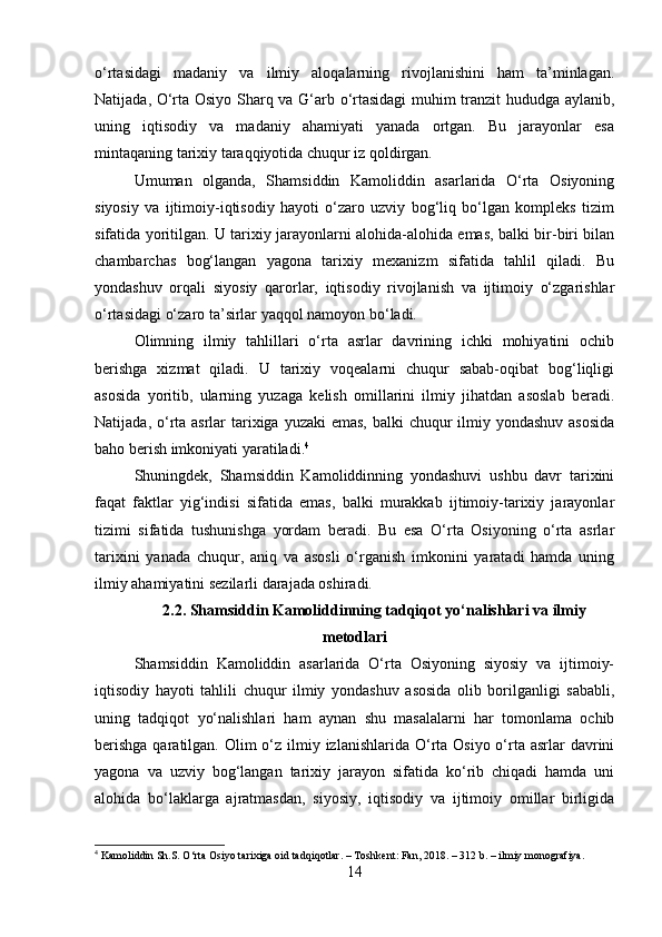 o‘rtasidagi   madaniy   va   ilmiy   aloqalarning   rivojlanishini   ham   ta’minlagan.
Natijada, O‘rta Osiyo Sharq va G‘arb o‘rtasidagi  muhim tranzit hududga aylanib,
uning   iqtisodiy   va   madaniy   ahamiyati   yanada   ortgan.   Bu   jarayonlar   esa
mintaqaning tarixiy taraqqiyotida chuqur iz qoldirgan.
Umuman   olganda,   Shamsiddin   Kamoliddin   asarlarida   O‘rta   Osiyoning
siyosiy   va   ijtimoiy-iqtisodiy   hayoti   o‘zaro   uzviy   bog‘liq   bo‘lgan   kompleks   tizim
sifatida yoritilgan. U tarixiy jarayonlarni alohida-alohida emas, balki bir-biri bilan
chambarchas   bog‘langan   yagona   tarixiy   mexanizm   sifatida   tahlil   qiladi.   Bu
yondashuv   orqali   siyosiy   qarorlar,   iqtisodiy   rivojlanish   va   ijtimoiy   o‘zgarishlar
o‘rtasidagi o‘zaro ta’sirlar yaqqol namoyon bo‘ladi.
Olimning   ilmiy   tahlillari   o‘rta   asrlar   davrining   ichki   mohiyatini   ochib
berishga   xizmat   qiladi.   U   tarixiy   voqealarni   chuqur   sabab-oqibat   bog‘liqligi
asosida   yoritib,   ularning   yuzaga   kelish   omillarini   ilmiy   jihatdan   asoslab   beradi.
Natijada, o‘rta asrlar  tarixiga yuzaki  emas, balki chuqur  ilmiy yondashuv asosida
baho berish imkoniyati yaratiladi. 4
Shuningdek,   Shamsiddin   Kamoliddinning   yondashuvi   ushbu   davr   tarixini
faqat   faktlar   yig‘indisi   sifatida   emas,   balki   murakkab   ijtimoiy-tarixiy   jarayonlar
tizimi   sifatida   tushunishga   yordam   beradi.   Bu   esa   O‘rta   Osiyoning   o‘rta   asrlar
tarixini   yanada   chuqur,   aniq   va   asosli   o‘rganish   imkonini   yaratadi   hamda   uning
ilmiy ahamiyatini sezilarli darajada oshiradi.
2.2. Shamsiddin Kamoliddinning tadqiqot yo‘nalishlari va ilmiy
metodlari
Shamsiddin   Kamoliddin   asarlarida   O‘rta   Osiyoning   siyosiy   va   ijtimoiy-
iqtisodiy   hayoti   tahlili   chuqur   ilmiy   yondashuv   asosida   olib   borilganligi   sababli,
uning   tadqiqot   yo‘nalishlari   ham   aynan   shu   masalalarni   har   tomonlama   ochib
berishga  qaratilgan. Olim  o‘z  ilmiy izlanishlarida  O‘rta Osiyo o‘rta  asrlar  davrini
yagona   va   uzviy   bog‘langan   tarixiy   jarayon   sifatida   ko‘rib   chiqadi   hamda   uni
alohida   bo‘laklarga   ajratmasdan,   siyosiy,   iqtisodiy   va   ijtimoiy   omillar   birligida
4
 Kamoliddin Sh.S. O‘rta Osiyo tarixiga oid tadqiqotlar. – Toshkent: Fan, 2018. – 312 b. – ilmiy monografiya.
14 