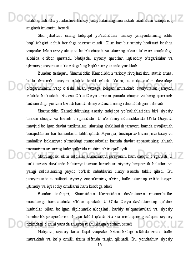 tahlil qiladi. Bu yondashuv  tarixiy jarayonlarning murakkab tuzilishini  chuqurroq
anglash imkonini beradi.
Shu   jihatdan   uning   tadqiqot   yo‘nalishlari   tarixiy   jarayonlarning   ichki
bog‘liqligini   ochib   berishga   xizmat   qiladi.   Olim   har   bir   tarixiy   hodisani   boshqa
voqealar bilan uzviy aloqada ko‘rib chiqadi va ularning o‘zaro ta’sirini aniqlashga
alohida   e’tibor   qaratadi.   Natijada,   siyosiy   qarorlar,   iqtisodiy   o‘zgarishlar   va
ijtimoiy jarayonlar o‘rtasidagi bog‘liqlik ilmiy asosda yoritiladi.
Bundan   tashqari,   Shamsiddin   Kamoliddin   tarixiy   rivojlanishni   statik   emas,
balki   dinamik   jarayon   sifatida   tahlil   qiladi.   Ya’ni,   u   o‘rta   asrlar   davridagi
o‘zgarishlarni   vaqt   o‘tishi   bilan   yuzaga   kelgan   murakkab   evolyutsion   jarayon
sifatida   ko‘rsatadi.   Bu   esa   O‘rta   Osiyo   tarixini   yanada   chuqur   va   keng   qamrovli
tushunishga yordam beradi hamda ilmiy xulosalarning ishonchliligini oshiradi.
Shamsiddin   Kamoliddinning   asosiy   tadqiqot   yo‘nalishlaridan   biri   siyosiy
tarixni   chuqur   va   tizimli   o‘rganishdir.   U   o‘z   ilmiy   izlanishlarida   O‘rta   Osiyoda
mavjud bo‘lgan davlat tuzilmalari, ularning shakllanish jarayoni hamda rivojlanish
bosqichlarini har tomonlama tahlil qiladi. Ayniqsa, boshqaruv tizimi, markaziy va
mahalliy   hokimiyat   o‘rtasidagi   munosabatlar   hamda   davlat   apparatining   ishlash
mexanizmlari uning tadqiqotlarida muhim o‘rin egallaydi.
Shuningdek, olim sulolalar almashinuvi jarayonini ham chuqur o‘rganadi. U
turli   tarixiy   davrlarda   hokimiyat   uchun   kurashlar,   siyosiy   beqarorlik   holatlari   va
yangi   sulolalarning   paydo   bo‘lish   sabablarini   ilmiy   asosda   tahlil   qiladi.   Bu
jarayonlarda   u   nafaqat   siyosiy   voqealarning   o‘zini,   balki   ularning   ortida   turgan
ijtimoiy va iqtisodiy omillarni ham hisobga oladi.
Bundan   tashqari,   Shamsiddin   Kamoliddin   davlatlararo   munosabatlar
masalasiga   ham   alohida   e’tibor   qaratadi.   U   O‘rta   Osiyo   davlatlarining   qo‘shni
hududlar   bilan   bo‘lgan   diplomatik   aloqalari,   harbiy   to‘qnashuvlari   va   siyosiy
hamkorlik   jarayonlarini   chuqur   tahlil   qiladi.   Bu   esa   mintaqaning   xalqaro   siyosiy
tizimdagi o‘rnini yanada aniqroq tushunishga yordam beradi.
Natijada,   siyosiy   tarix   faqat   voqealar   ketma-ketligi   sifatida   emas,   balki
murakkab   va   ko‘p   omilli   tizim   sifatida   talqin   qilinadi.   Bu   yondashuv   siyosiy
15 