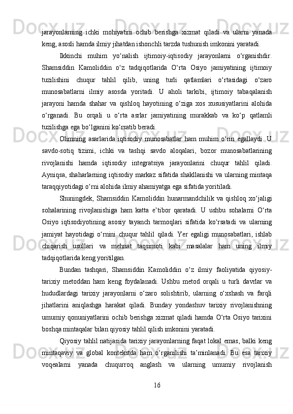 jarayonlarning   ichki   mohiyatini   ochib   berishga   xizmat   qiladi   va   ularni   yanada
keng, asosli hamda ilmiy jihatdan ishonchli tarzda tushunish imkonini yaratadi.
Ikkinchi   muhim   yo‘nalish   ijtimoiy-iqtisodiy   jarayonlarni   o‘rganishdir.
Shamsiddin   Kamoliddin   o‘z   tadqiqotlarida   O‘rta   Osiyo   jamiyatining   ijtimoiy
tuzilishini   chuqur   tahlil   qilib,   uning   turli   qatlamlari   o‘rtasidagi   o‘zaro
munosabatlarni   ilmiy   asosda   yoritadi.   U   aholi   tarkibi,   ijtimoiy   tabaqalanish
jarayoni   hamda   shahar   va   qishloq   hayotining   o‘ziga   xos   xususiyatlarini   alohida
o‘rganadi.   Bu   orqali   u   o‘rta   asrlar   jamiyatining   murakkab   va   ko‘p   qatlamli
tuzilishga ega bo‘lganini ko‘rsatib beradi.
Olimning   asarlarida   iqtisodiy   munosabatlar   ham   muhim   o‘rin   egallaydi.   U
savdo-sotiq   tizimi,   ichki   va   tashqi   savdo   aloqalari,   bozor   munosabatlarining
rivojlanishi   hamda   iqtisodiy   integratsiya   jarayonlarini   chuqur   tahlil   qiladi.
Ayniqsa, shaharlarning iqtisodiy markaz sifatida shakllanishi  va ularning mintaqa
taraqqiyotidagi o‘rni alohida ilmiy ahamiyatga ega sifatida yoritiladi.
Shuningdek,   Shamsiddin   Kamoliddin   hunarmandchilik   va   qishloq   xo‘jaligi
sohalarining   rivojlanishiga   ham   katta   e’tibor   qaratadi.   U   ushbu   sohalarni   O‘rta
Osiyo   iqtisodiyotining   asosiy   tayanch   tarmoqlari   sifatida   ko‘rsatadi   va   ularning
jamiyat   hayotidagi   o‘rnini   chuqur   tahlil   qiladi.   Yer   egaligi   munosabatlari,   ishlab
chiqarish   usullari   va   mehnat   taqsimoti   kabi   masalalar   ham   uning   ilmiy
tadqiqotlarida keng yoritilgan.
Bundan   tashqari,   Shamsiddin   Kamoliddin   o‘z   ilmiy   faoliyatida   qiyosiy-
tarixiy   metoddan   ham   keng   foydalanadi.   Ushbu   metod   orqali   u   turli   davrlar   va
hududlardagi   tarixiy   jarayonlarni   o‘zaro   solishtirib,   ularning   o‘xshash   va   farqli
jihatlarini   aniqlashga   harakat   qiladi.   Bunday   yondashuv   tarixiy   rivojlanishning
umumiy   qonuniyatlarini   ochib   berishga   xizmat   qiladi   hamda   O‘rta   Osiyo   tarixini
boshqa mintaqalar bilan qiyosiy tahlil qilish imkonini yaratadi.
Qiyosiy tahlil natijasida tarixiy jarayonlarning faqat lokal  emas, balki  keng
mintaqaviy   va   global   kontekstda   ham   o‘rganilishi   ta’minlanadi.   Bu   esa   tarixiy
voqealarni   yanada   chuqurroq   anglash   va   ularning   umumiy   rivojlanish
16 