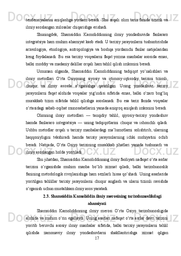 tendensiyalarini aniqlashga yordam beradi. Shu orqali olim tarix fanida tizimli va
ilmiy asoslangan xulosalar chiqarishga erishadi.
Shuningdek,   Shamsiddin   Kamoliddinning   ilmiy   yondashuvida   fanlararo
integratsiya ham muhim ahamiyat kasb etadi. U tarixiy jarayonlarni tushuntirishda
arxeologiya,   etnologiya,   antropologiya   va   boshqa   yordamchi   fanlar   natijalaridan
keng  foydalanadi.  Bu  esa  tarixiy  voqealarni   faqat  yozma   manbalar   asosida   emas,
balki moddiy va madaniy dalillar orqali ham tahlil qilish imkonini beradi.
Umuman   olganda,   Shamsiddin   Kamoliddinning   tadqiqot   yo‘nalishlari   va
ilmiy   metodlari   O‘rta   Osiyoning   siyosiy   va   ijtimoiy-iqtisodiy   tarixini   tizimli,
chuqur   va   ilmiy   asosda   o‘rganishga   qaratilgan.   Uning   yondashuvi   tarixiy
jarayonlarni   faqat   alohida   voqealar   yig‘indisi   sifatida   emas,   balki   o‘zaro   bog‘liq
murakkab   tizim   sifatida   tahlil   qilishga   asoslanadi.   Bu   esa   tarix   fanida   voqealar
o‘rtasidagi sabab-oqibat munosabatlarini yanada aniqroq aniqlash imkonini beradi.
Olimning   ilmiy   metodlari   —   tanqidiy   tahlil,   qiyosiy-tarixiy   yondashuv
hamda   fanlararo   integratsiya   —   uning   tadqiqotlarini   chuqur   va   ishonchli   qiladi.
Ushbu   metodlar   orqali   u   tarixiy   manbalardagi   ma’lumotlarni   solishtirib,   ularning
haqqoniyligini   tekshiradi   hamda   tarixiy   jarayonlarning   ichki   mohiyatini   ochib
beradi.   Natijada,   O‘rta   Osiyo   tarixining   murakkab   jihatlari   yanada   tushunarli   va
ilmiy asoslangan holda yoritiladi.
Shu jihatdan, Shamsiddin Kamoliddinning ilmiy faoliyati nafaqat o‘rta asrlar
tarixini   o‘rganishda   muhim   manba   bo‘lib   xizmat   qiladi,   balki   tarixshunoslik
fanining metodologik rivojlanishiga ham sezilarli hissa qo‘shadi. Uning asarlarida
yoritilgan   tahlillar   tarixiy   jarayonlarni   chuqur   anglash   va   ularni   tizimli   ravishda
o‘rganish uchun mustahkam ilmiy asos yaratadi.
2.3. Shamsiddin Kamoliddin ilmiy merosining tarixshunoslikdagi
ahamiyati
Shamsiddin   Kamoliddinning   ilmiy   merosi   O‘rta   Osiyo   tarixshunosligida
alohida va muhim o‘rin egallaydi. Uning asarlari nafaqat o‘rta asrlar davri tarixini
yoritib   beruvchi   asosiy   ilmiy   manbalar   sifatida,   balki   tarixiy   jarayonlarni   tahlil
qilishda   zamonaviy   ilmiy   yondashuvlarni   shakllantirishga   xizmat   qilgan
17 