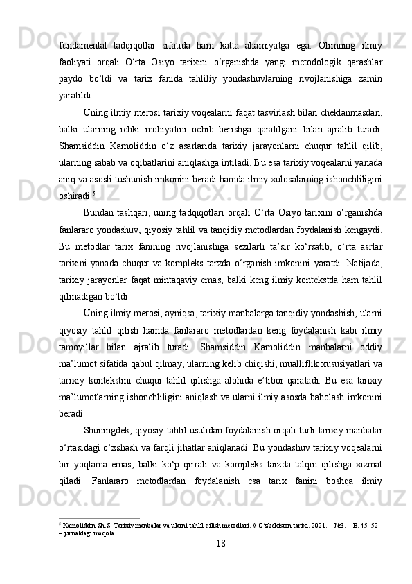 fundamental   tadqiqotlar   sifatida   ham   katta   ahamiyatga   ega.   Olimning   ilmiy
faoliyati   orqali   O‘rta   Osiyo   tarixini   o‘rganishda   yangi   metodologik   qarashlar
paydo   bo‘ldi   va   tarix   fanida   tahliliy   yondashuvlarning   rivojlanishiga   zamin
yaratildi.
Uning ilmiy merosi tarixiy voqealarni faqat tasvirlash bilan cheklanmasdan,
balki   ularning   ichki   mohiyatini   ochib   berishga   qaratilgani   bilan   ajralib   turadi.
Shamsiddin   Kamoliddin   o‘z   asarlarida   tarixiy   jarayonlarni   chuqur   tahlil   qilib,
ularning sabab va oqibatlarini aniqlashga intiladi. Bu esa tarixiy voqealarni yanada
aniq va asosli tushunish imkonini beradi hamda ilmiy xulosalarning ishonchliligini
oshiradi. 5
Bundan   tashqari,   uning   tadqiqotlari   orqali   O‘rta   Osiyo   tarixini   o‘rganishda
fanlararo yondashuv, qiyosiy tahlil va tanqidiy metodlardan foydalanish kengaydi.
Bu   metodlar   tarix   fanining   rivojlanishiga   sezilarli   ta’sir   ko‘rsatib,   o‘rta   asrlar
tarixini   yanada   chuqur   va   kompleks   tarzda   o‘rganish   imkonini   yaratdi.   Natijada,
tarixiy   jarayonlar   faqat   mintaqaviy   emas,   balki   keng   ilmiy   kontekstda   ham   tahlil
qilinadigan bo‘ldi.
Uning ilmiy merosi, ayniqsa, tarixiy manbalarga tanqidiy yondashish, ularni
qiyosiy   tahlil   qilish   hamda   fanlararo   metodlardan   keng   foydalanish   kabi   ilmiy
tamoyillar   bilan   ajralib   turadi.   Shamsiddin   Kamoliddin   manbalarni   oddiy
ma’lumot sifatida qabul qilmay, ularning kelib chiqishi, mualliflik xususiyatlari va
tarixiy   kontekstini   chuqur   tahlil   qilishga   alohida   e’tibor   qaratadi.   Bu   esa   tarixiy
ma’lumotlarning ishonchliligini aniqlash va ularni ilmiy asosda baholash imkonini
beradi.
Shuningdek, qiyosiy tahlil usulidan foydalanish orqali turli tarixiy manbalar
o‘rtasidagi o‘xshash va farqli jihatlar aniqlanadi. Bu yondashuv tarixiy voqealarni
bir   yoqlama   emas,   balki   ko‘p   qirrali   va   kompleks   tarzda   talqin   qilishga   xizmat
qiladi.   Fanlararo   metodlardan   foydalanish   esa   tarix   fanini   boshqa   ilmiy
5
 Kamoliddin Sh.S. Tarixiy manbalar va ularni tahlil qilish metodlari. // O‘zbekiston tarixi. 2021. – №3. – B. 45–52. 
– jurnaldagi maqola.
18 